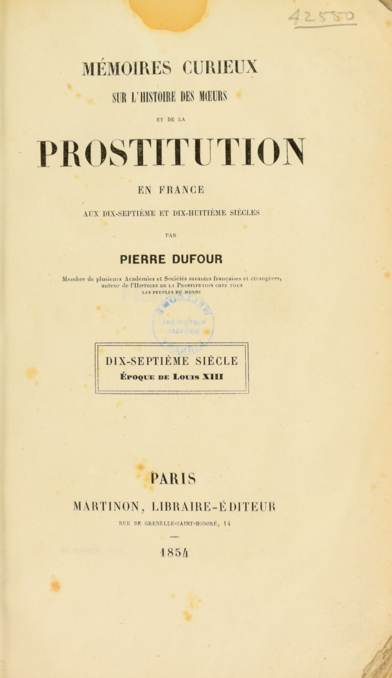 EN FRANCE AUX DIX-SEPTIÈME ET DIX-HUITIÈME SIÈCLES PIERRE DUFOUR Membre de plusieurs Académies et Sociétés savantes françaises et étrangère'» auteur de I’IIistoire de la Prostitotios chez tous LES PEUPLES DO MONDE DIX-SEPTIÈME SIÈCLE Époque de Louis XIII PARIS MARTINON, LIBRAIRE-ÉDITEUR RtlE RE grenelle-saint-honoré, U