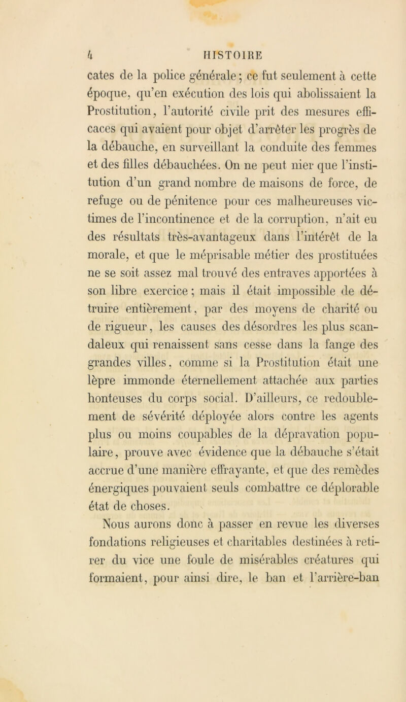 cates de la police générale ; ce fut seulement à cette époque, qu’en exécution des lois qui abolissaient la Prostitution, l’autorité civile prit des mesures effi- caces qui avaient pour objet d’arrêter les progrès de la débauche, en surveillant la conduite des femmes et des filles débauchées. On ne peut nier que l’insti- tution d’un grand nombre de maisons de force, de refuge ou de pénitence pour ces malheureuses vic- times de l’incontinence et de la corruption, n’ait eu des résultats très-avantageux dans l’intérêt de la morale, et que le méprisable métier des prostituées ne se soit assez mal trouvé des entraves apportées à son libre exercice ; mais il était impossible de dé- truire entièrement, par des moyens de charité ou de rigueur, les causes des désordres les plus scan- daleux qui renaissent sans cesse dans la fange des grandes villes, comme si la Prostitution était une lèpre immonde éternellement attachée aux parties honteuses du corps social. D’ailleurs, ce redouble- ment de sévérité déployée alors contre les agents plus ou moins coupables de la dépravation popu- laire, prouve avec évidence que la débauche s’était accrue d’une manière effrayante, et que des remèdes énergiques pouvaient seuls combattre ce déplorable état de choses. Nous aurons donc à passer en revue les diverses fondations religieuses et charitables destinées à reti- rer du vice une foule de misérables créatures qui formaient, pour ainsi dire, le ban et l’arrière-ban