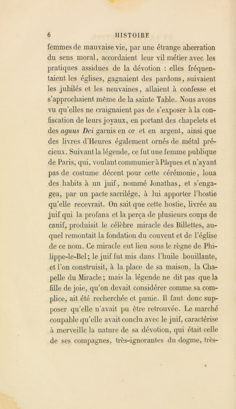 femmes de mauvaise vie, par une étrange aberration du sens moral, accordaient leur vil métier avec les pratiques assidues de la dévotion : elles fréquen- taient les églises, gagnaient des pardons, suivaient les jubilés et les neuvaines, allaient à confesse et s’approchaient même de la sainte Table. Nous avons vu qu’elles ne craignaient pas de s’exposer à la con- fiscation de leurs joyaux, en portant des chapelets et des agnus Dei garnis en or et en argent, ainsi que des livres cl’Heures également ornés de métal pré- cieux. Suivant la légende, ce fut une femme publique de Paris, qui, voulant communier à Pâques et n'ayant pas de costume décent pour cette cérémonie, loua des habits à un juif, nommé Jonathas, et s’enga- gea, par un pacte sacrilège, à lui apporter l’hostie qu’elle recevrait. On sait que cette hostie, livrée au juif qui la profana et la perça de plusieurs coups de canif, produisit le célèbre miracle des Billettes, au- quel remontait la fondation du couvent et de l’éghse de ce nom. Ce miracle eut lieu sous le règne de Phi- lippe-le-Bel ; le juif fut mis dans l’huile bouillante, et l’on construisit, à la place de sa maison, la Cha- pelle du Miracle ; mais la légende ne dit pas que la fdle de joie, qu’on devait considérer comme sa com- plice, ait été recherchée et punie. 11 faut donc sup- poser qu’elle n’avait pu être retrouvée. Le marché coupable qu’elle avait conclu avec le juif, caractérise à merveille la nature de sa dévotion, qui était celle de ses compagnes, très-ignorantes du dogme, très-