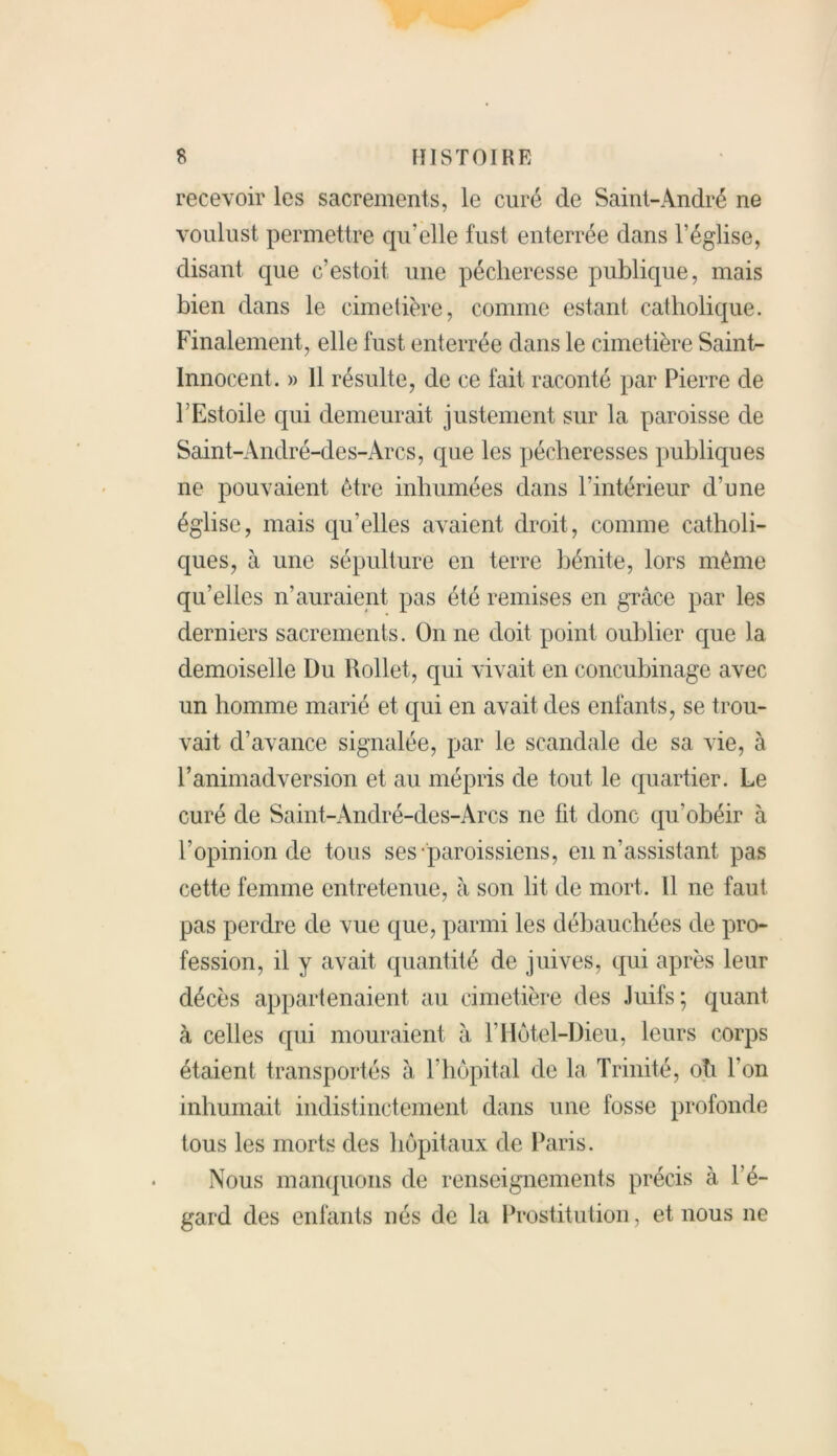 recevoir les sacrements, le curé de Saint-André ne voulust permettre qu’elle fust enterrée dans l’église, disant que c’estoit une pécheresse publique, mais bien dans le cimetière, comme estant catholique. Finalement, elle fust enterrée dans le cimetière Sainte Innocent. » Il résulte, de ce fait raconté par Pierre de FEstoile qui demeurait justement sur la paroisse de Saint-André-des-Arcs, que les pécheresses publiques ne pouvaient être inhumées dans l’intérieur d’une église, mais qu’elles avaient droit, comme catholi- ques, à une sépulture en terre bénite, lors même qu’elles n’auraient pas été remises en grâce par les derniers sacrements. On ne doit point oublier que la demoiselle Du Rollet, qui vivait en concubinage avec un homme marié et qui en avait des enfants, se trou- vait d’avance signalée, par le scandale de sa vie, à l’animadversion et au mépris de tout le quartier. Le curé de Saint-André-des-Arcs ne fit donc qu’obéir à l’opinion de tous ses paroissiens, en n’assistant pas cette femme entretenue, à son lit de mort. 11 ne faut pas perdre de vue que, parmi les débauchées de pro- fession, il y avait quantité de juives, qui après leur décès appartenaient au cimetière des Juifs; quant à celles qui mouraient à l’Hôtel-Dieu, leurs corps étaient transportés à l’hôpital de la Trinité, oh l'on inhumait indistinctement dans une fosse profonde tous les morts des hôpitaux de Paris. Nous manquons de renseignements précis à l’é- gard des enfants nés de la Prostitution, et nous ne