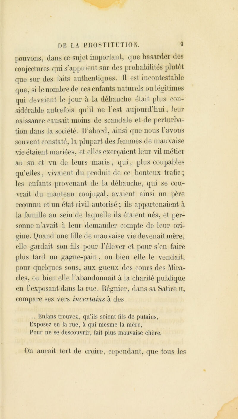 pouvons, dans ce sujet important, que hasarder des conjectures qui s’appuient sur des probabilités plutôt que sur des faits authentiques. Il est incontestable que, si le nombre de ces enfants naturels ou légitimes qui devaient le jour à la débauche était plus con- sidérable autrefois qu’il ne l’est aujourd’hui, leur naissance causait moins de scandale et de perturba- tion dans la société. D’abord, ainsi que nous l’avons souvent constaté, la plupart des femmes de mauvaise vie étaient mariées, et elles exerçaient leur vil métier au su et vu de leurs maris, qui, plus coupables qu’elles, vivaient du produit de ce honteux trafic ; les enfants provenant de la débauche, qui se cou- vrait du manteau conjugal, avaient ainsi un père reconnu et un état civil autorisé ; ils appartenaient à la famille au sein de laquelle ils étaient nés, et per- sonne n’avait à leur demander compte de leur ori- gine. Qu ami une fille de mauvaise vie devenait mère, elle gardait son fils pour l’élever et pour s’en faire plus tard un gagne-pain, ou bien elle le vendait, pour quelques sous, aux gueux des cours des Mira- cles, ou bien elle l’abandonnait à la charité publique en l’exposant dans la rue. Régnier, dans sa Satire n, compare ses vers incertains à des ... Enfans trouvez, qu’ils soient fils de putains, Exposez en la rue, à qui mesme la mère, Pour ne se descouvrir, fait, plus mauvaise chère. On aurait tort de croire, cependant, que tous les