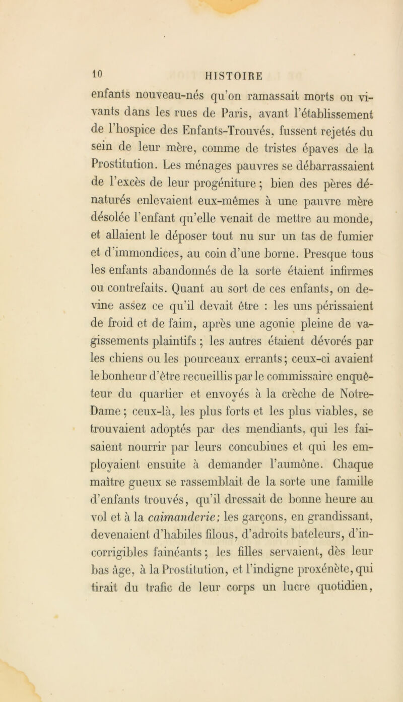 enfants nouveau-nés qu’on ramassait morts ou vi- vants dans les rues de Paris, avant l’établissement de l’hospice des Enfants-Trouvés. fussent rejetés du sein de leur mère, comme de tristes épaves de la Prostitution. Les ménages pauvres se débarrassaient de l’excès de leur progéniture ; bien des pères dé- naturés enlevaient eux-mêmes à une pauvre mère désolée l’enfant qu’elle venait de mettre au monde, et allaient le déposer tout nu sur un tas de fumier et d’immondices, au coin d’une borne. Presque tous les enfants abandonnés de la sorte étaient infirmes ou contrefaits. Quant au sort de ces enfants, on de- vine assez ce qu'il devait être : les uns périssaient de froid et de faim, après une agonie pleine de va- gissements plaintifs ; les autres étaient dévorés par les chiens ou les pourceaux errants ; ceux-ci avaient le bonheur d’être recueillis par le commissaire enquê- teur du quartier et envoyés à la crèche de Notre- Dame ; ceux-là, les plus forts et les plus viables, se trouvaient adoptés par des mendiants, qui les fai- saient nourrir par leurs concubines et qui les em- ployaient ensuite à demander l’aumone. Chaque maître gueux se rassemblait de la sorte une famille d'enfants trouvés, qu’il dressait de bonne heure au vol et à la caimanderie; les garçons, en grandissant, devenaient d’habiles filous, d’adroits bateleurs, d’in- corrigibles fainéants ; les filles servaient, dès leur bas âge, à la Prostitution, et l’indigne proxénète, qui tirait, du trafic de leur corps un lucre quotidien,