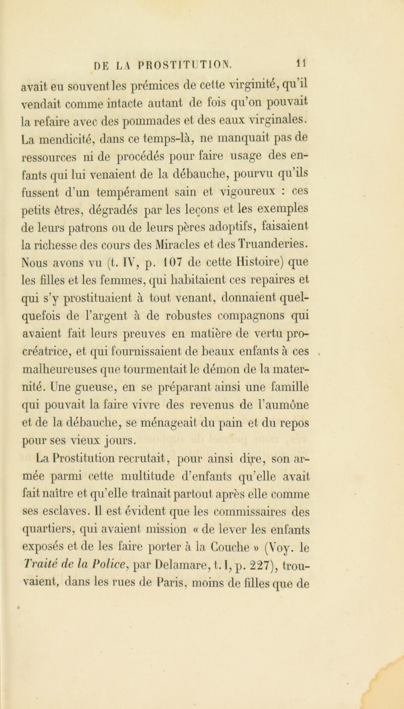 avait eu souvent les prémices de cette virginité, qu il vendait comme intacte autant de fois qu’on pouvait la refaire avec des pommades et des eaux virginales. La mendicité, dans ce temps-là, ne manquait pas de ressources ni de procédés pour faire usage des en- fants qui lui venaient de la débauche, pourvu qu’ils fussent d’un tempérament sain et vigoureux : ces petits êtres, dégradés par les leçons et les exemples de leurs patrons ou de leurs pères adoptifs, faisaient la richesse des cours des Miracles et des Truanderies. Nous avons vu (t. IV, p. 107 de cette Histoire) que les fdles et les femmes, qui habitaient ces repaires et qui s’y prostituaient à tout venant, donnaient quel- quefois de l’argent à de robustes compagnons qui avaient fait leurs preuves en matière de vertu pro- créatrice, et qui fournissaient de beaux enfants à ces , malheureuses que tourmentait le démon de la mater- nité. Une gueuse, en se préparant ainsi une famille qui pouvait la faire vivre des revenus de l’aumône et de la débauche, se ménageait du pain et du repos pour ses vieux jours. La Prostitution recrutait, pour ainsi dire, son ar- mée parmi cette multitude d’enfants qu'elle avait fait naître et qu’elle traînait partout après elle comme ses esclaves. Il est évident que les commissaires des quartiers, qui avaient mission « de lever les enfants exposés et de les faire porter à la Couche » (Voy. le Traité de la Police, par Delamare, 1.1, p. 227), trou- vaient, dans les rues de Paris, moins de fdles que de