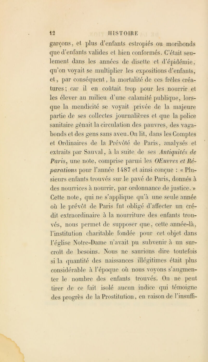 garçons, et plus d’enfants estropiés ou moribonds que d’enfants valides et bien conformés. C’était seu- lement dans les années de disette et d’épidémie, qu’on voyait se multiplier les expositions d’enfants, et, par conséquent, la mortalité de ces frêles créa- tures; car il en coûtait trop pour les nourrir et les élever au milieu d’une calamité publique, lors- que la mendicité se voyait privée de la majeure partie de ses collectes journalières et que la police sanitaire gênait la circulation des pauvres, des vaga- bonds et des gens sans aveu. On lit, dans les Comptes et Ordinaires de la Prévôté de Paris, analysés et extraits par Sauvai, à la suite de ses Antiquités de Paris, une note, comprise parmi les OEuvres et Ré- parations pour l’année 1487 et ainsi conçue : « Plu- sieurs enfants trouvés sur le pavé de Paris, donnés à des nourrices a nourrir, par ordonnance de justice. » Cette note, qui ne s’applique qu’à une seule année où le prévôt de Paris fut obligé d’affecter un cré- dit extraordinaire à la nourriture des enfants trou- vés, nous permet de supposer que, cette année-là, l’institution charitable fondée pour cet objet dans l’église Notre-Dame n’avait pu subvenir à un sur- croit de besoins. Nous ne saurions dire toutefois si la quantité des naissances illégitimes était plus considérable à l’époque où nous voyons s’augmen- ter le nombre des enfants trouvés. On 11e peut tirer de ce fait isolé aucun indice qui témoigne des progrès de la Prostitution, eu raison de l’insufFi-