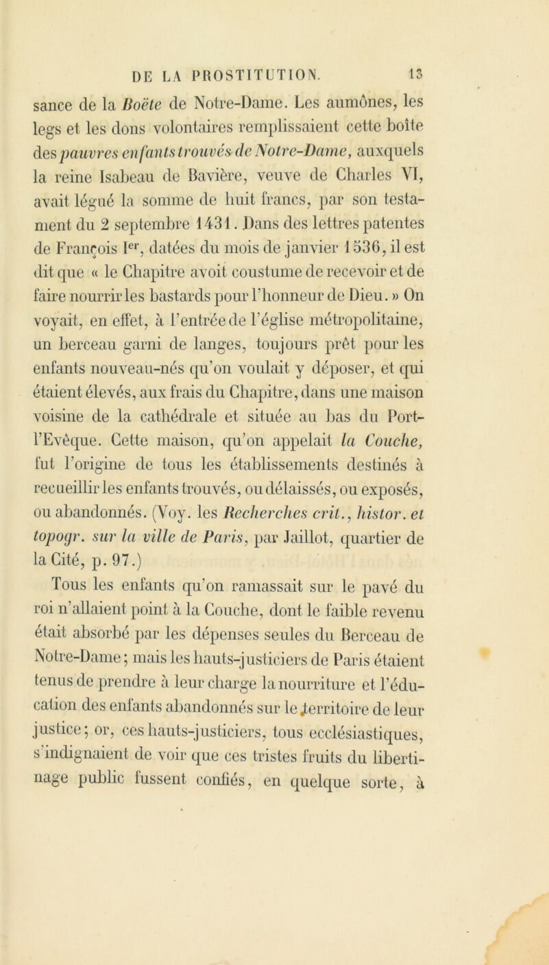 sauce de la Boëte de Notre-Dame. Les aumônes, les legs et les dons volontaires remplissaient cette boîte des pauvres enfants trouvésde Notre-Dame, auxquels la reine Isabeau de Bavière, veuve de Charles VI, avait légué la somme de huit francs, par son testa- ment du 2 septembre 1431. Dans des lettres patentes de François Ier, datées du mois de janvier 1536, il est dit que « le Chapitre avoit coustume de recevoir et de faire nourrir les bastards pour l’honneur de Dieu. » On voyait, en effet, à l’entrée de l’église métropolitaine, un berceau garni de langes, toujours prêt pour les enfants nouveau-nés qu’on voulait y déposer, et qui étaient élevés, aux frais du Chapitre, dans une maison voisine de la cathédrale et située au bas du Port- l’Evèque. Cette maison, qu’on appelait la Couche, fut l’origine de tous les établissements destinés à recueillir les enfants trouvés, ou délaissés, ou exposés, ou abandonnés. (Voy. les Recherches crit., histor. et topocjr. sur la ville de Paris, par Jaillot, quartier de la Cité, p. 97.) Tous les enfants qu’on ramassait sur le pavé du roi n allaient point à la Couche, dont le faible revenu était absorbé par les dépenses seules du Berceau de Notre-Dame ; mais les hauts-justiciers de Paris étaient tenus de prendre à leur charge la nourriture et l’édu- cation des enfants abandonnés sur le «territoire de leur justice; or, ces hauts-justiciers, tous ecclésiastiques, s’indignaient de voir que ces tristes fruits du liberti- nage public fussent confiés, en quelque sorte, à