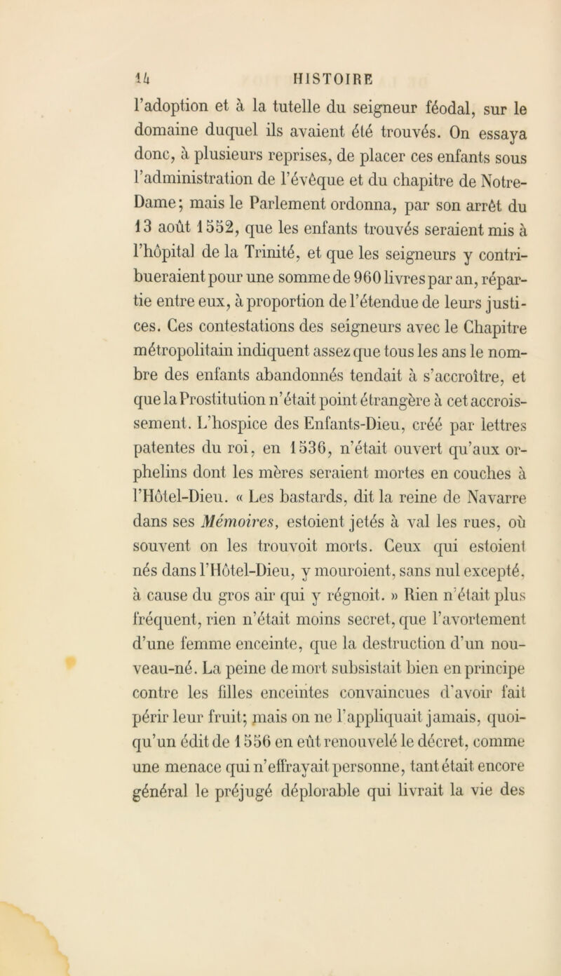 l’adoption et à la tutelle du seigneur féodal, sur le domaine duquel ils avaient été trouvés. On essaya donc, à plusieurs reprises, de placer ces enfants sous F administration de l’évêque et du chapitre de Notre- Dame ; mais le Parlement ordonna, par son arrêt du 13 août 1552, que les enfants trouvés seraient mis à l’hôpital de la Trinité, et que les seigneurs y contri- bueraient pour une somme de 960 livres par an, répar- tie entre eux, à proportion de l’étendue de leurs justi- ces. Ces contestations des seigneurs avec le Chapitre métropolitain indiquent assez que tous les ans le nom- bre des enfants abandonnés tendait à s’accroître, et que la Prostitution n’était point étrangère à cet accrois- sement. L'hospice des Enfants-Dieu, créé par lettres patentes du roi, en 1536, n’était ouvert qu’aux or- phelins dont les mères seraient mortes en couches à l’Hôtel-Dieu. « Les bastards, dit la reine de Navarre dans ses Mémoires, estoient jetés à val les rues, où souvent on les trouvoit morts. Ceux qui estoient nés dans l’Hôtel-Dieu, y mouroient, sans nul excepté, à cause du gros air qui y régnoit. » Rien n’était plus fréquent, rien n’était moins secret, que l’avortement d’une femme enceinte, que la destruction d’un nou- veau-né. La peine de mort subsistait bien en principe contre les filles enceintes convaincues d’avoir fait périr leur fruit; mais on ne l’appliquait jamais, quoi- qu’un édit de 1556 en eût renouvelé le décret, comme une menace qui n’effrayait personne, tant était encore général le préjugé déplorable qui livrait la vie des