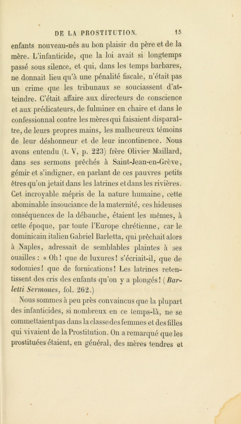 enfants nouveau-nés au bon plaisir du père et de la mère. L’infanticide, que la loi avait si longtemps passé sous silence, et qui, dans les temps barbares, ne donnait lieu qu’à une pénalité fiscale, n’était pas un crime que les tribunaux se souciassent d’at- teindre. C’était affaire aux directeurs de conscience et aux prédicateurs, de fulminer en chaire et dans le confessionnal contre les mères qui faisaient disparaî- tre, de leurs propres mains, les malheureux témoins de leur déshonneur et de leur incontinence. Nous avons entendu (t. Y, p. 223) frère Olivier Maillard, dans ses sermons prêcliés à Saint-Jean-en-Grève, gémir et s’indigner, en parlant de ces pauvres petits êtres qu’on jetait dans les latrines et dans les rivières. Cet incroyable mépris de la nature humaine, cette abominable insouciance de la maternité, ces hideuses conséquences de la débauche, étaient les mêmes, à cette époque, par toute l’Europe chrétienne, carie dominicain italien Gabriel Barletta, qui prêchait alors à Naples, adressait de semblables plaintes à ses ouailles : « Oh ! que de luxures ! s’écriait-il, que de sodomies! que de fornications! Les latrines reten- tissent des cris des enfants qu’on y a plongés! (Bar- letti Sermones, fol. 262.) Nous sommes à peu près convaincus que la plupart des infanticides, si nombreux en ce temps-là, ne se commettaient pas dans la classe des femmes et des filles qui vivaient de la Prostitution. On a remarqué que les prostituées étaient, en général des mères tendres et