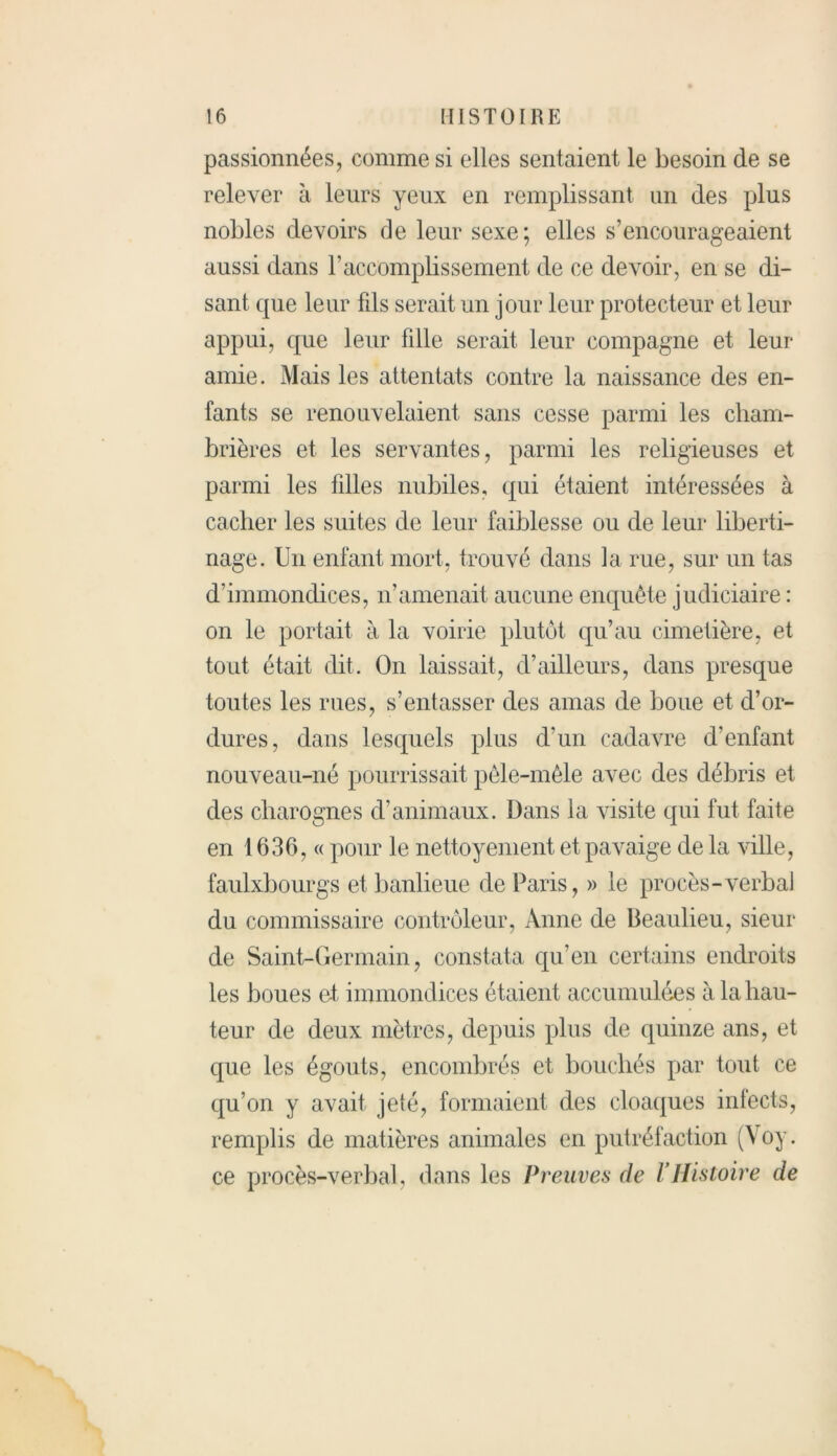passionnées, comme si elles sentaient le besoin de se relever à leurs yeux en remplissant un des plus nobles devoirs de leur sexe; elles s’encourageaient aussi dans F accomplissement de ce devoir, en se di- sant que leur fds serait un jour leur protecteur et leur appui, que leur fdle serait leur compagne et leur amie. Mais les attentats contre la naissance des en- fants se renouvelaient sans cesse parmi les cham- brières et les servantes, parmi les religieuses et parmi les tilles nubiles, qui étaient intéressées à cacher les suites de leur faiblesse ou de leur liberti- nage. Un enfant mort, trouvé dans la rue, sur un tas d’immondices, n’amenait aucune enquête judiciaire : on le portait à la voirie plutôt qu’au cimetière, et tout était dit. On laissait, d’ailleurs, dans presque toutes les rues, s’entasser des amas de boue et d’or- dures, dans lesquels plus d’un cadavre d’enfant nouveau-né pourrissait pêle-mêle avec des débris et des charognes d’animaux. Dans la visite qui fut faite en 1636, « pour le nettoyement etpavaige de la ville, faulxbourgs et banlieue de Paris, » le procès-verbal du commissaire contrôleur, Anne de Beaulieu, sieur de Saint-Germain, constata qu’en certains endroits les boues et immondices étaient accumulées à la hau- teur de deux mètres, depuis plus de quinze ans, et que les égouts, encombrés et bouchés par tout ce qu’on y avait jeté, formaient des cloaques infects, remplis de matières animales en putréfaction (Voy. ce procès-verbal, dans les Preuves de VHistoire de