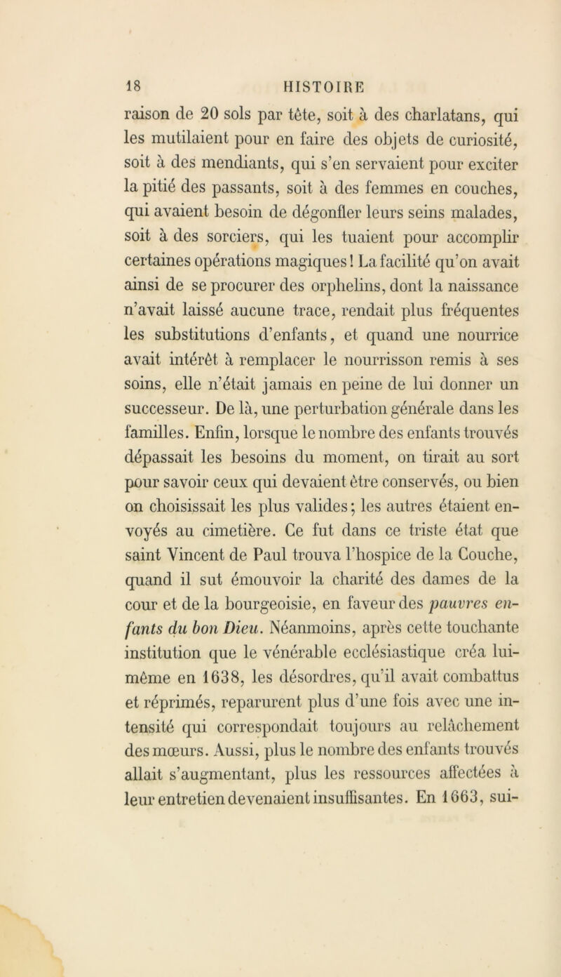 raison de 20 sols par tête, soit à des charlatans, qui les mutilaient pour en faire des objets de curiosité, soit à des mendiants, qui s’en servaient pour exciter la pitié des passants, soit à des femmes en couches, qui avaient besoin de dégonfler leurs seins malades, soit à des sorciers, qui les tuaient pour accomplir certaines opérations magiques! La facilité qu’on avait ainsi de se procurer des orphelins, dont la naissance n’avait laissé aucune trace, rendait plus fréquentes les substitutions d’enfants, et quand une nourrice avait intérêt à remplacer le nourrisson remis à ses soins, elle n’était jamais en peine de lui donner un successeur. De là, une perturbation générale dans les familles. Enfin, lorsque le nombre des enfants trouvés dépassait les besoins du moment, on tirait au sort pour savoir ceux qui devaient être conservés, ou bien on choisissait les plus valides ; les autres étaient en- voyés au cimetière. Ce fut dans ce triste état que saint Vincent de Paul trouva l’hospice de la Couche, quand il sut émouvoir la charité des dames de la cour et de la bourgeoisie, en faveur des pauvres en- fants du bon Dieu. Néanmoins, après cette touchante institution que le vénérable ecclésiastique créa lui- même en 1638, les désordres, quil avait combattus et réprimés, reparurent plus d’une fois avec une in- tensité qui correspondait toujours au relâchement des mœurs. Aussi, plus le nombre des enfants trouvés allait s’augmentant, plus les ressources affectées à leur entretien devenaient insuffisantes. En 1663, sui-