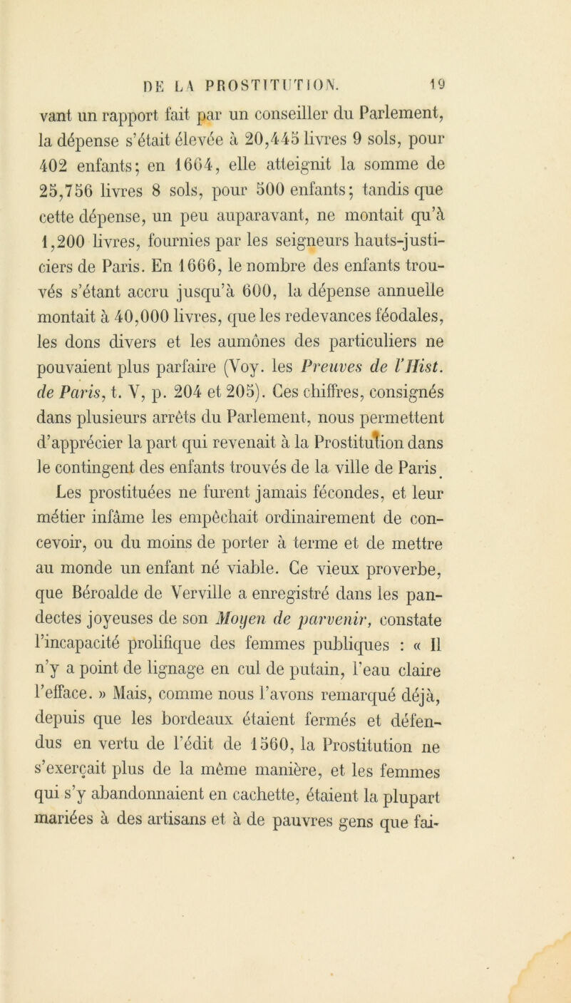 vant un rapport fait par un conseiller du Parlement, la dépense s’était élevée à 20,445 livres 9 sols, pour 402 enfants; en 1604, elle atteignit la somme de 25,756 livres 8 sols, pour 500 enfants; tandis que cette dépense, un peu auparavant, ne montait qu’à 1,200 livres, fournies par les seigneurs hauts-justi- ciers de Paris. En 1666, le nombre des enfants trou- vés s’étant accru jusqu’à 600, la dépense annuelle montait à 40,000 livres, que les redevances féodales, les dons divers et les aumônes des particuliers ne pouvaient plus parfaire (Voy. les Preuves de l’ïlist. de Paris, t. Y, p. 204 et 205). Ces chiffres, consignés dans plusieurs arrêts du Parlement, nous permettent d’apprécier la part qui revenait à la Prostitution dans le contingent des enfants trouvés de la ville de Paris Les prostituées ne furent jamais fécondes, et leur métier infâme les empêchait ordinairement de con- cevoir, ou du moins de porter à terme et de mettre au monde un enfant né viable. Ce vieux proverbe, que Béroalde de Ver ville a enregistré dans les pan- dectes joyeuses de son Moyen de parvenir, constate l’incapacité prolifique des femmes publiques : « Il n’y a point de lignage en cul de putain, l’eau claire l’efface. » Mais, comme nous l’avons remarqué déjà, depuis que les bordeaux étaient fermés et défen- dus en vertu de l’édit de 1560, la Prostitution ne s’exercait plus de la même manière, et les femmes qui s’y abandonnaient en cachette, étaient la plupart mariées à des artisans et à de pauvres gens que fai-