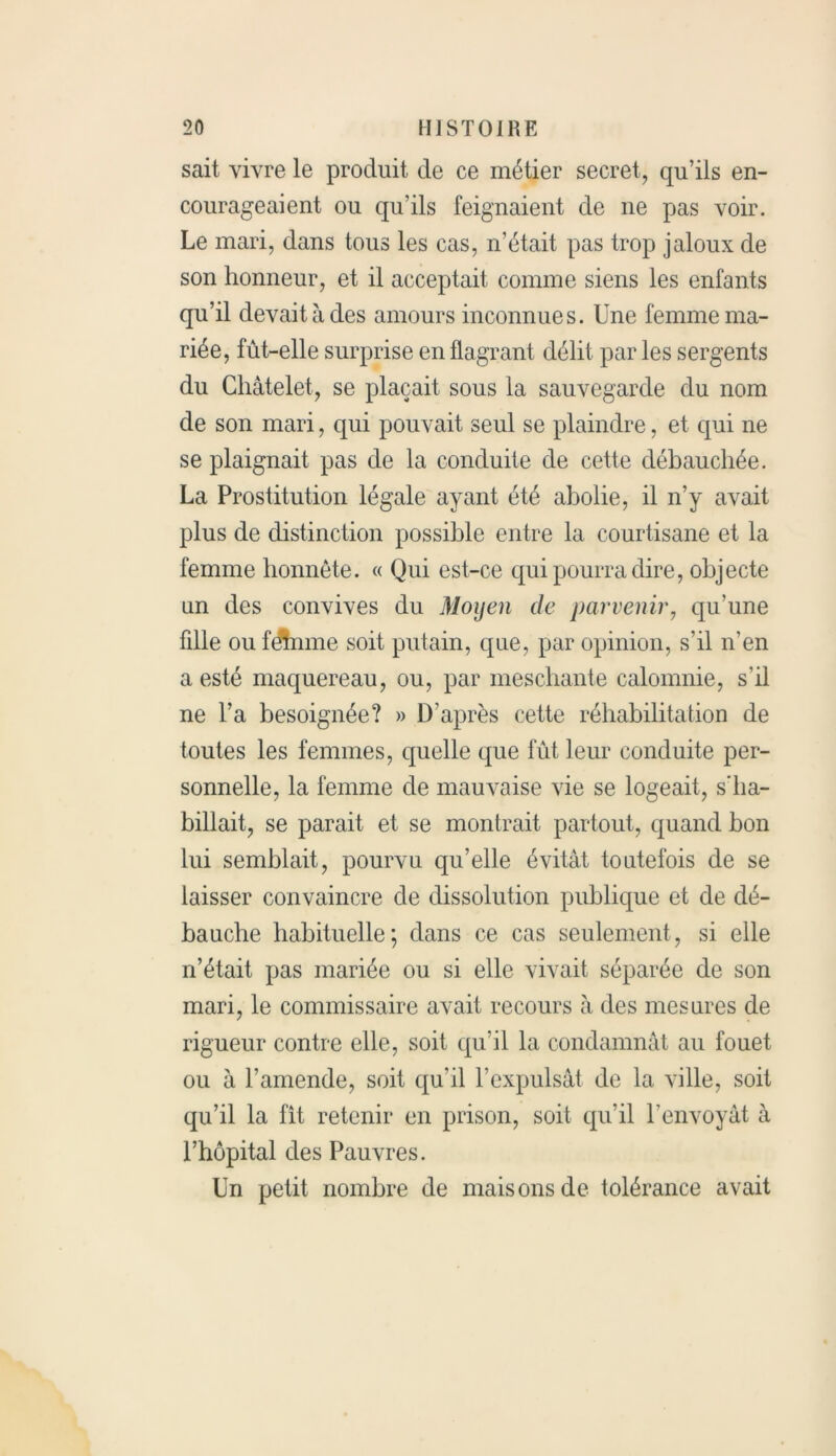 sait vivre le produit de ce métier secret, qu’ils en- courageaient ou qu’ils feignaient de ne pas voir. Le mari, dans tous les cas, n’était pas trop jaloux de son honneur, et il acceptait comme siens les enfants qu’il devait à des amours inconnues. Une femme ma- riée, fût-elle surprise en flagrant délit par les sergents du Châtelet, se plaçait sous la sauvegarde du nom de son mari, qui pouvait seul se plaindre, et qui ne se plaignait pas de la conduite de cette débauchée. La Prostitution légale ayant été abolie, il n’y avait plus de distinction possible entre la courtisane et la femme honnête. « Qui est-ce qui pourra dire, objecte un des convives du Moyen de parvenir, qu'une fdle ou feûnme soit putain, que, par opinion, s’il n'en a esté maquereau, ou, par meschante calomnie, s’il ne l’a besoignée? » D’après cette réhabilitation de toutes les femmes, quelle que fût leur conduite per- sonnelle, la femme de mauvaise vie se logeait, s’ha- billait, se parait et se montrait partout, quand bon lui semblait, pourvu qu’elle évitât toutefois de se laisser convaincre de dissolution publique et de dé- bauche habituelle; dans ce cas seulement, si elle n’était pas mariée ou si elle vivait séparée de son mari, le commissaire avait recours à des mesures de rigueur contre elle, soit qu’il la condamnât au fouet ou à l’amende, soit qu'il l’expulsât de la ville, soit qu’il la fit retenir en prison, soit qu’il l’envoyât à l’hôpital des Pauvres. Un petit nombre de maisons de tolérance avait