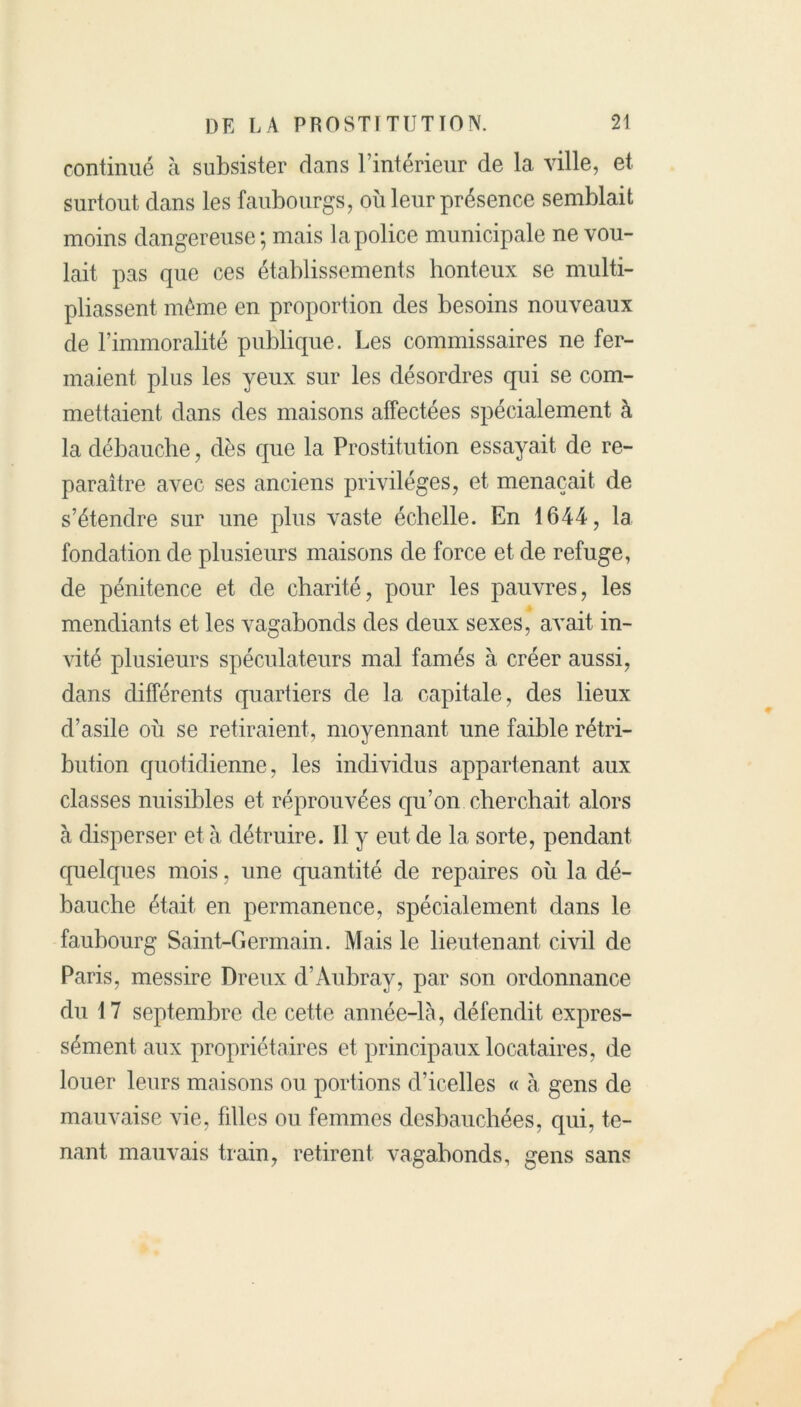 continué à subsister dans l’intérieur de la ville, et surtout dans les faubourgs, où leur présence semblait moins dangereuse; mais la police municipale ne vou- lait pas que ces établissements honteux se multi- pliassent même en proportion des besoins nouveaux de l’immoralité publique. Les commissaires ne fer- maient plus les yeux sur les désordres qui se com- mettaient dans des maisons affectées spécialement à la débauche, dès que la Prostitution essayait de re- paraître avec ses anciens privilèges, et menaçait de s’étendre sur une plus vaste échelle. En 1644, la fondation de plusieurs maisons de force et de refuge, de pénitence et de charité, pour les pauvres, les mendiants et les vagabonds des deux sexes, avait in- vité plusieurs spéculateurs mal famés à créer aussi, dans différents quartiers de la capitale, des lieux d’asile où se retiraient, moyennant une faible rétri- bution quotidienne, les individus appartenant aux classes nuisibles et réprouvées qu’on cherchait alors à disperser et à détruire. Il y eut de la sorte, pendant quelques mois, une quantité de repaires où la dé- bauche était, en permanence, spécialement dans le faubourg Saint-Germain. Mais le lieutenant civil de Paris, messire Dreux d’Aubray, par son ordonnance du 17 septembre de cette année-là, défendit expres- sément aux propriétaires et principaux locataires, de louer leurs maisons ou portions d’icelles « à gens de mauvaise vie, filles ou femmes desbauchées, qui, te- nant mauvais train, retirent vagabonds, gens sans
