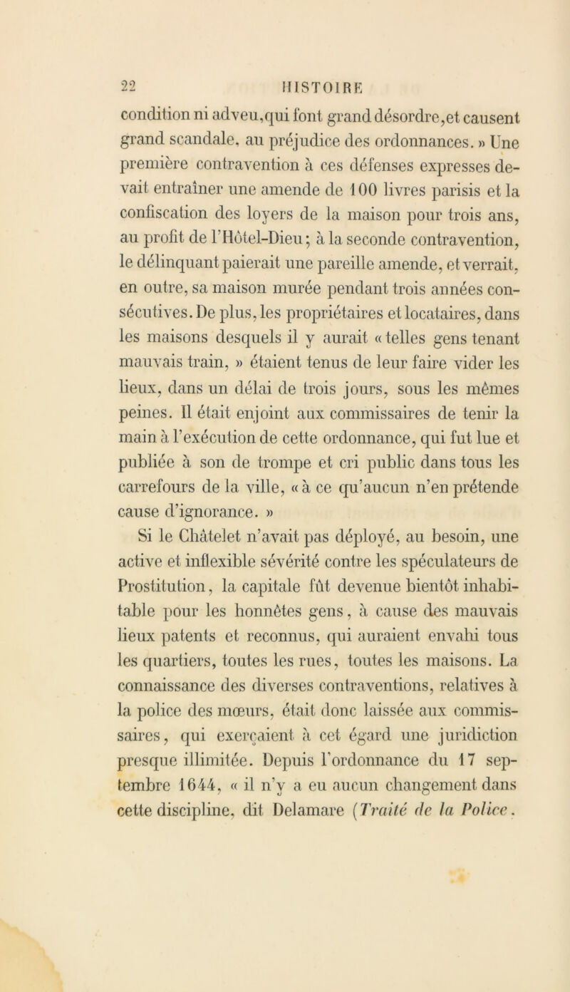 condition ni adveu,qui font grand désordre,et causent grand scandale, au préjudice des ordonnances. » Une première contravention à ces défenses expresses de- vait entraîner une amende de 100 livres parisis et la confiscation des loyers de la maison pour trois ans, au profit de l’Hôtel-Dieu ; à la seconde contravention, le délinquant paierait une pareille amende, et verrait, en outre, sa maison murée pendant trois années con- sécutives. De plus, les propriétaires et locataires, dans les maisons desquels il y aurait « telles gens tenant mauvais train, » étaient tenus de leur faire vider les lieux, dans un délai de trois jours, sous les mêmes peines. Il était enjoint aux commissaires de tenir la main à l'exécution de cette ordonnance, qui fut lue et publiée à son de trompe et cri public dans tous les carrefours de la ville, «à ce qu’aucun n’en prétende cause d’ignorance. » Si le Châtelet n’avait pas déployé, au besoin, une active et inflexible sévérité contre les spéculateurs de Prostitution, la capitale fût devenue bientôt inhabi- table pour les honnêtes gens, à cause des mauvais lieux patents et reconnus, qui auraient envahi tous les quartiers, toutes les rues, toutes les maisons. La connaissance des diverses contraventions, relatives à la police des mœurs, était donc laissée aux commis- saires, qui exerçaient à cet égard une juridiction presque illimitée. Depuis U ordonnance du 17 sep- tembre 1644, « il n'y a eu aucun changement dans cette discipline, dit Delamare (Traité de la Police.