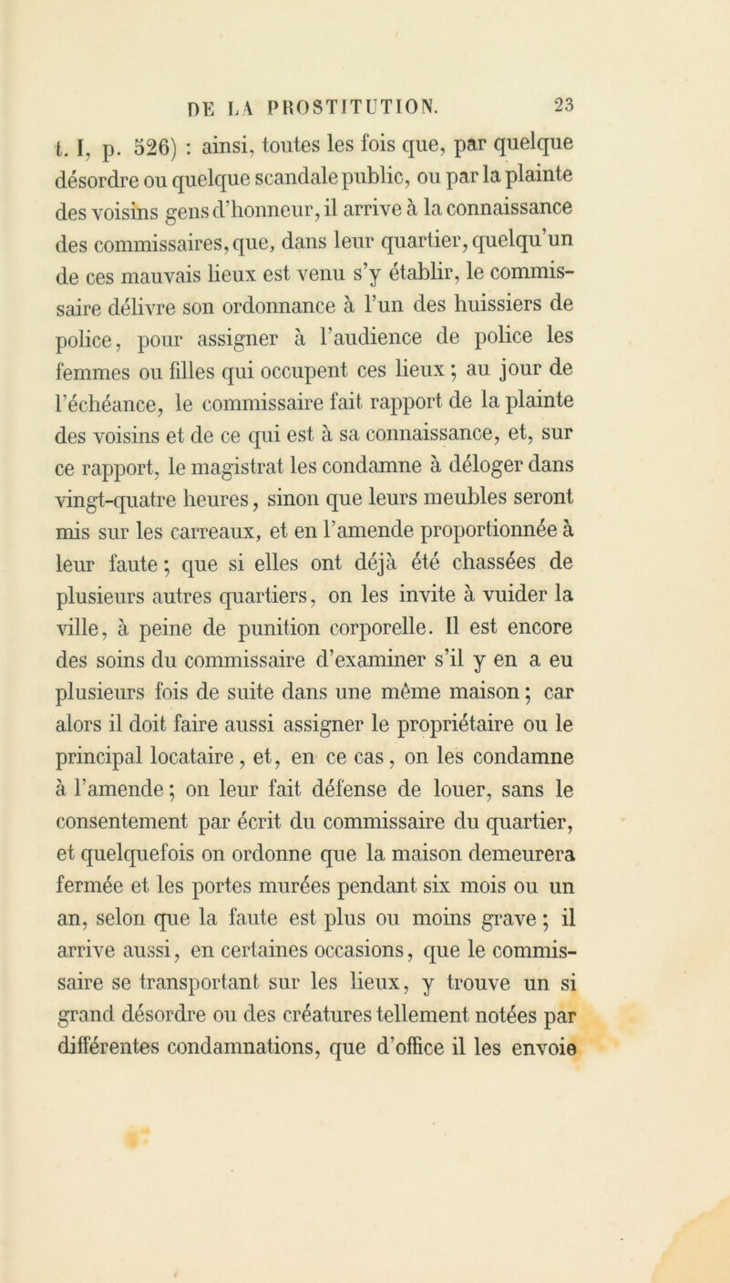 t. I, p. 526) : ainsi, toutes les fois que, par quelque désordre ou quelque scandale public, ou par la plainte des voisins gens d’honneur, il arrive a la connaissance des commissaires, que, dans leur quartier, quelqu un de ces mauvais lieux est venu s’y établir, le commis- saire délivre son ordonnance à l’un des huissiers de police, pour assigner à l’audience de police les femmes ou filles qui occupent ces lieux ; au jour de l’échéance, le commissaire fait rapport de la plainte des voisins et de ce qui est à sa connaissance, et, sur ce rapport, le magistrat les condamne à déloger dans vingt-quatre heures, sinon que leurs meubles seront mis sur les carreaux, et en l’amende proportionnée à leur faute ; que si elles ont déjà été chassées de plusieurs autres quartiers, on les invite à vuider la ville, à peine de punition corporelle. Il est encore des soins du commissaire d’examiner s’il y en a eu plusieurs fois de suite dans une môme maison ; car alors il doit faire aussi assigner le propriétaire ou le principal locataire , et, en ce cas, on les condamne à l’amende ; on leur fait défense de louer, sans le consentement par écrit du commissaire du quartier, et quelquefois on ordonne que la maison demeurera fermée et les portes murées pendant six mois ou un an, selon que la faute est plus ou moins grave ; il arrive aussi, en certaines occasions, que le commis- saire se transportant sur les lieux, y trouve un si grand désordre ou des créatures tellement notées par différentes condamnations, que d’office il les envoie