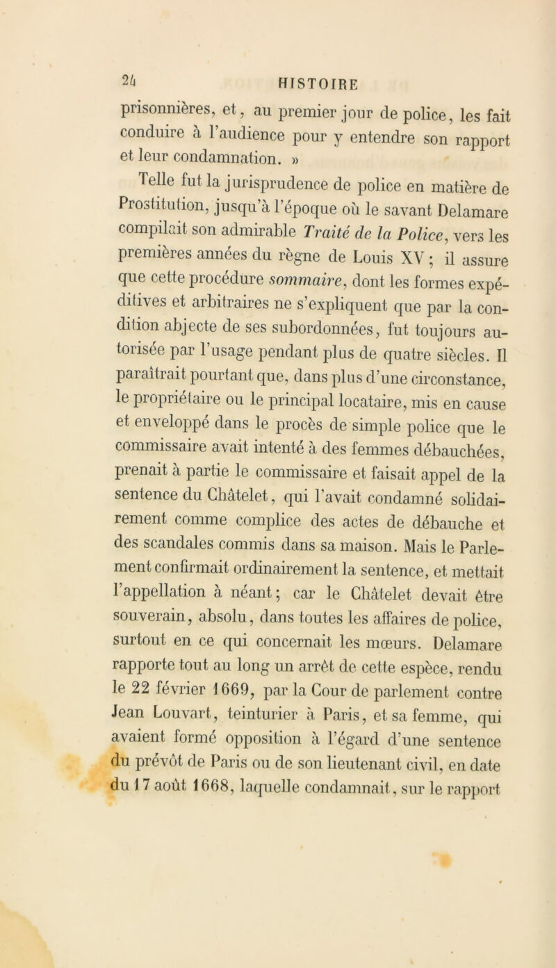 2/» histoire prisonnières, et, au premier jour de police, les fait conduire à 1 audience pour y entendre son rapport et leur condamnation. » Telle fut la jurisprudence de police en matière de Prostitution, jusqu’à l’époque où le savant Delamare compilait son admirable Traité de la Police, vers les premières années du règne de Louis XV ; il assure que cette procedure sommaire, dont les formes expé- ditives et arbitraires ne s’expliquent que par la con- dition abjecte de ses subordonnées, lut toujours au- torisée par l’usage pendant plus de quatre siècles. Il paraîtrait pourtant que, dans plus d’une circonstance, le propriétaire ou le principal locataire, mis en cause et enveloppé dans le procès de simple police que le commissaire avait intenté à des femmes débauchées, prenait à partie le commissaire et faisait appel de la sentence du Châtelet, qui l’avait condamné solidai- rement comme complice des actes de débauche et des scandales commis dans sa maison. Mais le Parle- ment confirmait ordinairement la sentence, et mettait l’appellation à néant ; car le Châtelet devait être souverain, absolu, dans toutes les affaires de police, surtout en ce qui concernait les mœurs. Delamare rapporte tout au long un arrêt de cette espèce, rendu le 22 février 1669, par la Cour de parlement contre Jean Louvart, teinturier à Paris, et sa femme, qui avaient formé opposition à l’égard d’une sentence du prévôt de Paris ou de son lieutenant civil, en date du 1 7 août 1668, laquelle condamnait , sur le rapport