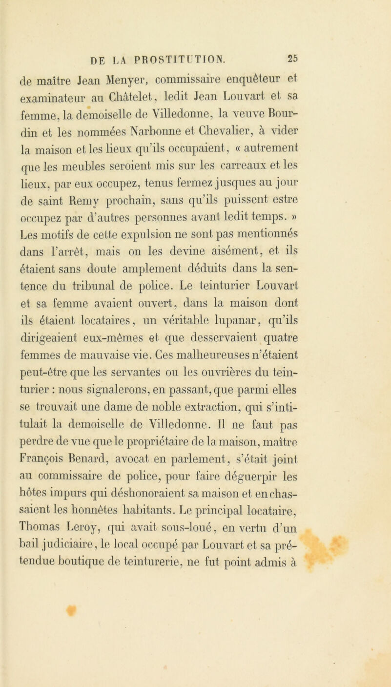 de maître Jean Menyer, commissaire enquêteur et examinateur au Châtelet, ledit Jean Louvart et sa femme, la demoiselle de Yilledonne, la veuve Bour- din et les nommées Narbonne et Chevalier, à vider la maison et les lieux qu’ils occupaient, « autrement que les meubles seroient mis sur les carreaux et les lieux, par eux occupez, tenus fermez jusques au jour de saint Remy prochain, sans qu’ils puissent estre occupez par d’autres personnes avant ledit temps. » Les motifs de cette expulsion ne sont pas mentionnés dans l’arrêt, mais on les devine aisément, et ils étaient sans doute amplement déduits dans la sen- tence du tribunal de police. Le teinturier Louvart et sa femme avaient ouvert, dans la maison dont ils étaient locataires, un véritable lupanar, qu’ils dirigeaient eux-mêmes et que desservaient quatre femmes de mauvaise vie. Ces malheureuses n’étaient peut-être que les servantes ou les ouvrières du tein- turier : nous signalerons, en passant, que parmi elles se trouvait une dame de noble extraction, qui s’inti- tulait la demoiselle de Yilledonne. 11 ne faut pas perdre de vue que le propriétaire de la maison, maître François Bénard, avocat en parlement, s’était joint au commissaire de police, pour faire déguerpir les hôtes impurs qui déshonoraient sa maison et enchâs- saient les honnêtes habitants. Le principal locataire, Thomas Leroy, qui avait sous-loué, en vertu d’un bail judiciaire, le local occupé par Louvart et sa pré- tendue boutique de teinturerie, ne fut point admis à