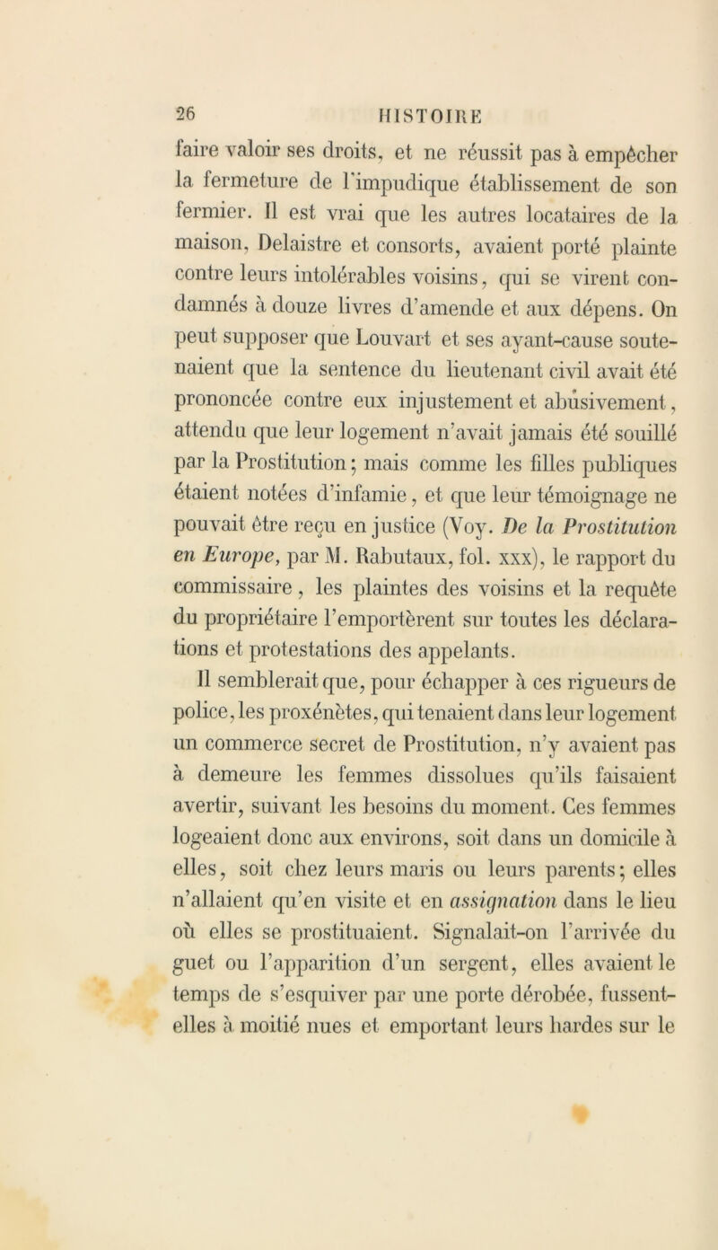 laire valoir ses droits, et ne réussit pas à empêcher la fermeture de l'impudique établissement de son fermier. Il est vrai que les autres locataires de la maison, Delaistre et consorts, avaient porté plainte contre leurs intolérables voisins, qui se virent con- damnés à douze livres d’amende et aux dépens. On peut supposer que Louvart et ses ayant-cause soute- naient que la sentence du lieutenant civil avait été prononcée contre eux injustement et abusivement, attendu que leur logement n’avait jamais été souillé par la Prostitution ; mais comme les fdles publiques étaient notées d’infamie, et que leur témoignage ne pouvait être reçu en justice (Voy. De Ici Prostitution en Europe, par M. Rabutaux, fol. xxx), le rapport du commissaire, les plaintes des voisins et la requête du propriétaire l’emportèrent sur toutes les déclara- tions et protestations des appelants. 11 semblerait que, pour échapper à ces rigueurs de police, les proxénètes, qui tenaient dans leur logement un commerce secret de Prostitution, n’y avaient pas à demeure les femmes dissolues qu’ils faisaient avertir, suivant les besoins du moment. Ces femmes logeaient donc aux environs, soit dans un domicile à elles, soit chez leurs maris ou leurs parents ; elles n’allaient qu’en visite et en assignation clans le lieu où elles se prostituaient. Signalait-on l’arrivée du guet ou l’apparition d’un sergent, elles avaient le temps de s’esquiver par une porte dérobée, fussent- elles à moitié nues et emportant leurs hardes sur le