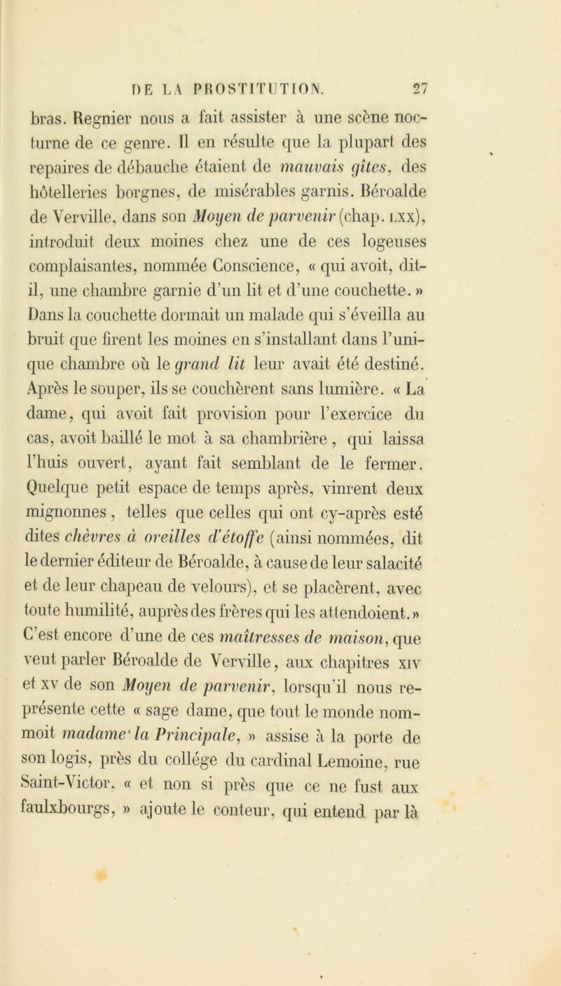 bras. Regnier nous a fait assister à une scène noc- turne de ce genre. 11 en résulte que la plupart des repaires de débauche étaient de mauvais gîtes, des hôtelleries borgnes, de misérables garnis. Béroalde de Yerville, dans son Moyen de parvenir (chap. lxx), introduit deux moines chez une de ces logeuses complaisantes, nommée Conscience, « qui avoit, dit- il, une chambre garnie d'un lit et d’une couchette. » Dans la couchette dormait un malade qui s’éveilla au bruit que firent les moines en s’installant dans Tuni- que chambre où le grand lit leur avait été destiné. Après le souper, ils se couchèrent sans lumière. « La dame, qui avoit fait provision pour l’exercice du cas, avoit baillé le mot à sa chambrière , qui laissa l’huis ouvert, ayant fait semblant de le fermer. Quelque petit espace de temps après, vinrent deux mignonnes, telles que celles qui ont cy-après esté dites chèvres à oreilles d’étoffe (ainsi nommées, dit le dernier éditeur de Béroalde, à cause de leur salacité et de leur chapeau de velours), et se placèrent, avec toute humilité, auprès des frères qui les attendoient.» C’est encore d’une de ces maîtresses de maison, que veut parler Béroalde de \ erville, aux chapitres xiv et xv de son Moyen de parvenir, lorsqu’il nous re- présente cette « sage dame, que tout le monde nom- moit madame1 la Principaley » assise à la porte de son logis, près du collège du cardinal Lemoine, rue Saint-Victor. « et non si près que ce ne fust. aux faulxbourgs, » ajoute le conteur, qui entend par là