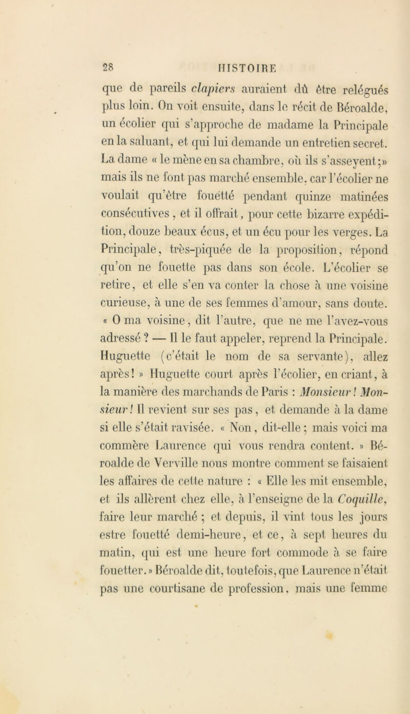 que de pareils clapiers auraient dû être relégués plus loin. On voit ensuite, dans le récit de Béroalde, un écolier qui s’approche de madame la Principale en la saluant, et qui lui demande un entretien secret. La dame « le mène en sa chambre, où ils s’asseyent;» mais ils ne iont pas marché ensemble, car l’écolier ne voulait qu’être fouetté pendant quinze matinées consécutives , et il offrait, pour cette bizarre expédi- tion, douze beaux écus, et un écu pour les verges. La Principale, très-piquée de la proposition, répond qu’on ne fouette pas dans son école. L’écolier se retire, et elle s’en va conter la chose à une voisine curieuse, à une de ses femmes d’amour, sans cloute. « O ma voisine, dit l’autre, que ne me l’avez-vous adressé ? — Il le faut appeler, reprend la Principale. Huguette (c’était le nom de sa servante), allez après! » Huguette court après l’écolier, en criant, à la manière des marchands de Paris : Monsieur ! Mon- sieur! Il revient sur ses pas, et demande à la dame si elle s’était ravisée. « Non, dit-elle ; mais voici ma commère Laurence qui vous rendra content. » Bé- roalde de Verville nous montre comment se faisaient les affaires de cette nature : « Elle les mit ensemble, et ils allèrent chez elle, à l’enseigne de la Coquille, faire leur marché ; et depuis, il vint tous les jours estre fouetté demi-heure, et ce, à sept heures du matin, qui est une heure fort commode à se faire fouetter. » Béroalde dit, toutefois, que Laurence n’était pas une courtisane de profession, mais une femme