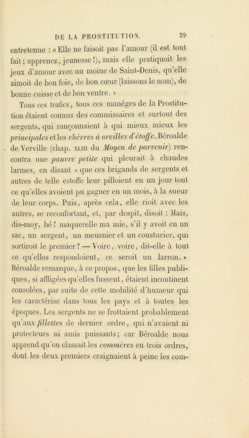 entretenue : « Elle ne faisoit pas l’amour (il est tout fait ; apprenez, jeunesse !), mais elle pratiquoit les jeux d’amour avec un moine de Saint-Denis, qu elle aimoit de bon foie, de bon cœur (laissons le nom), de bonne cuisse et de bon ventre. » Tous ces trafics, tous ces manèges de la Prostitu- tion étaient connus des commissaires et surtout des sergents, qui rançonnaient à qui mieux mieux les principales et les chèvres à oreilles d étoffe. Béroalde de Verville (chap. xliii du Moyen de parvenir) ren- contra une pauvre petite qui pleurait à chaudes larmes, en disant « que ces brigands de sergents et autres de telle estoffe leur pilloient en un jour tout ce qu’elles avoient pu gagner en un mois, à la sueur de leur corps. Puis, après cela, elle rioit avec les autres, se réconfortant, et, par despit, disoit : Mais, dis-moy, lié ! maquerelle ma mie, s’il y avoit en un sac, un sergent, un meusnieret un cousturier, qui sortiroit le premier? — Voire, voire, dit-elle à tout ce qu’elles respondoient, ce seroit un larron. » Béroalde remarque, à ce propos, que les filles publi- ques, si affligées qu’elles fussent, étaient incontinent consolées, par suite de cette mobilité d’humeur qui les caractérise dans tous les pays et à toutes les époques. Les sergents ne se frottaient probablement qu’aux fillettes de dernier ordre, qui n’avaient ni protecteurs ni amis puissants; car Béroalde nous apprend qu’on classait les commères en trois ordres, dont les deux premiers craignaient à peine les com-