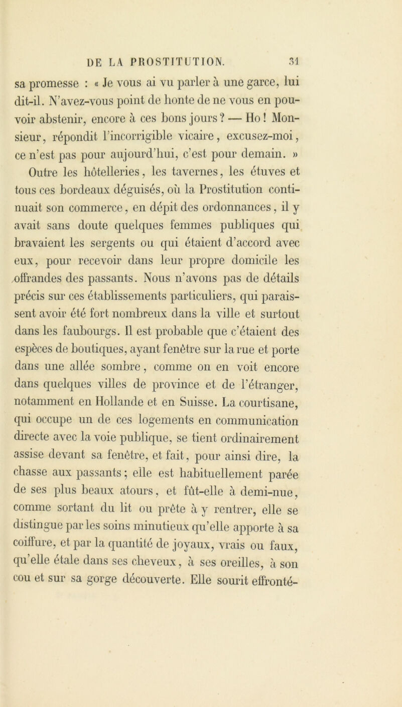 sa promesse : « Je vous ai vu parler à une garce, lui dit-il. N’avez-vous point de honte de ne vous en pou- voir abstenir, encore à ces bons jours? — Ho ! Mon- sieur, répondit T incorrigible vicaire, excusez-moi, ce n’est pas pour aujourd’hui, c’est pour demain. » Outre les hôtelleries, les tavernes, les étuves et tous ces bordeaux déguisés, où la Prostitution conti- nuait son commerce, en dépit des ordonnances, il y avait sans doute quelques femmes publiques qui bravaient les sergents ou qui étaient d’accord avec eux, pour recevoir dans leur propre domicile les offrandes des passants. Nous n’avons pas de détails précis sur ces établissements particuliers, qui parais- sent avoir été fort nombreux dans la ville et surtout dans les faubourgs. Il est probable que c’étaient des espèces de boutiques, ayant fenêtre sur la rue et porte dans une allée sombre, comme on en voit encore dans quelques villes de province et de l’étranger, notamment en Hollande et en Suisse. La courtisane, qui occupe un de ces logements en communication directe avec la voie publique, se tient ordinairement assise devant sa fenêtre, et fait, pour ainsi dire, la chasse aux passants ; elle est habituellement parée de ses plus beaux atours, et fût-elle à demi-nue, comme sortant du lit ou prête à y rentrer, elle se distingue parles soins minutieux qu’elle apporte à sa coiffure, et par la quantité de joyaux, vrais ou faux, qu’elle étale dans ses cheveux, à ses oreilles, à son cou et sur sa gorge découverte. Elle sourit effronté-