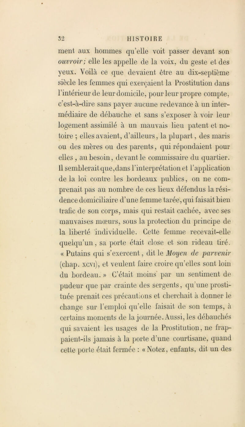ment aux hommes qu’elle voit passer devant son ouvroir; elle les appelle de la volx, du geste et des yeux. Voilà ce que devaient être au dix-septième siècle les femmes qui exerçaient la Prostitution dans l’intérieur de leur domicile, pour leur propre compte, c’est-à-dire sans payer aucune redevance à un inter- médiaire de débauche et sans s’exposer à voir leur logement assimilé à un mauvais lieu patent et no- toire ; elles avaient, d’ailleurs, la plupart, des maris ou des mères ou des parents, qui répondaient pour elles , au besoin, devant le commissaire du quartier. 11 semblerait que,dans l’interprétation et l’application de la loi contre les bordeaux publics, on ne com- prenait pas au nombre de ces lieux défendus la rési- dence domiciliaire d’une femme tarée, qui faisait bien trafic de son corps, mais qui restait cachée, avec ses mauvaises mœurs, sous la protection du principe de la liberté individuelle. Cette femme recevait-elle quelqu’un, sa porte était close et son rideau tiré. « Putains qui s’exercent, dit le Moyen de parvenir (chap. xcvi), et veulent faire croire qu’elles sont loin du bordeau. » C’était moins par un sentiment de pudeur que par crainte des sergents, qu une prosti- tuée prenait ces précautions et cherchait à donner le change sur l’emploi qu’elle faisait de son temps, à certains moments de la journée. Aussi, les débauchés qui savaient les usages de la Prostitution, ne irap- paient-ils jamais à la porte d’une courtisane, quand cette porte était fermée : « Notez, enfants, dit un des
