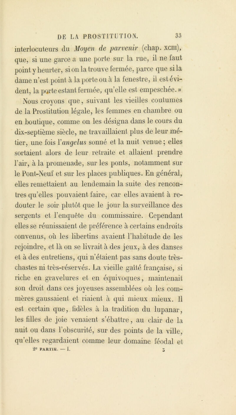 interlocuteurs du Moyen de parvenir (chap. xcm), que, si une garce a une porte sur la rue, il ne iaut point y heurter, si on la trouve fermée, parce que si la dame n’est point à la porte ou à la lenestre, il est évi- dent, la porte estant fermée, qu’elle est empeschée. » Nous croyons que, suivant les vieilles coutumes de la Prostitution légale, les femmes en chambre ou en boutique, comme on les désigna dans le cours du dix-septième siècle, ne travaillaient plus de leur mé- tier, une fois Y angélus sonné et la nuit venue ; elles sortaient alors de leur retraite et allaient prendre l’air, à la promenade, sur les ponts, notamment sur le Pont-Neuf et sur les places publiques. En général, elles remettaient au lendemain la suite des rencon- tres qu’elles pouvaient faire, car elles avaient à re- douter le soir plutôt que le jour la surveillance des sergents et l’enquête du commissaire. Cependant elles se réunissaient de préférence à certains endroits convenus, où les libertins avaient l’habitude de les rejoindre, et là on se livrait à des jeux, à des danses et à des entretiens, qui n’étaient pas sans doute très- chastes ni très-réservés. La vieille gaîté française, si riche en gravelures et en équivoques, maintenait son droit dans ces joyeuses assemblées où les com- mères gaussaient et riaient à qui mieux mieux. îl est certain que, fidèles à la tradition du lupanar, les fdles de joie venaient s’ébattre, au clair de la nuit ou dans F obscurité, sur des points de la ville, qu’elles regardaient comme leur domaine féodal et 2e PARTIE. — I. 5