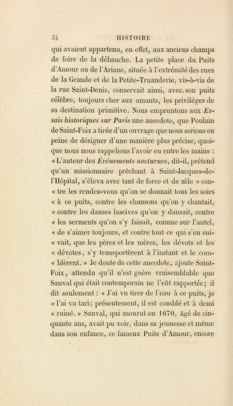 qui avaient appartenu, en effet, aux anciens champs de foire de la débauche. La petite place du Puits d’Amour ou de l’Ariane, située à l’extrémité des rues de la Grande et de la Petite-Truanderie, vis-à-vis de la rue Saint-Denis, conservait ainsi, avec son puits célèbre, toujours cher aux amants, les privilèges de sa destination primitive. Nous empruntons aux Es- sais historiques sur Paris une anecdote, que Poulain de Saint-Foix a tirée d’un ouvrage que nous serions en peine de désigner d’une manière plus précise, quoi- que nous nous rappelions l’avoir eu entre les mains : « L’auteur des Événements nocturnes, dit-il, prétend qu’un missionnaire prêchant à Saint-Jacques-de- l’Hôpital, s’éleva avec tant de force et de zèle « con- « tre les rendez-vous qu’on se donnait tous les soirs « à ce puits, contre les chansons qu’on y chantait, « contre les danses lascives qu’on y dansait, contre « les serments qu’on s’y faisait, comme sur l’autel, « de s’aimer toujours, et contre tout ce qui s’en sui- « vait, que les pères et les mères, les dévots et les « dévotes, s’y transportèrent à l’instant et le com- « blèrent. » Je doute de cette anecdote, ajoute Saint- Foix, attendu qu’il n’est guère vraisemblable que Sauvai qui était contemporain ne l’eût rapportée; il dit seulement : « J’ai vu tirer de l’eau à ce puits, je « l’ai vu tari; présentement, il est comblé et à demi « ruiné. » Sauvai, qui mourut en 1670, âgé de cin- quante ans, avait pu voir, dans sa jeunesse et même dans son enfance, ce fameux Puits d’Amour, encore