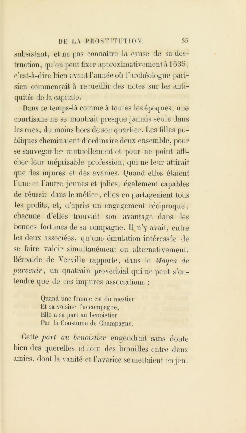 subsistant, et ne pas connaître la cause de sa des- truction, qu’on peut fixer approximativement à 1035, c’est-à-dire bien avant l’année ou l’archéologue pari- sien commençait à recueillir des notes sur les anti- O quités de la capitale. Dans ce temps-là comme à toutes les époques, une courtisane ne se montrait presque jamais seule dans les rues, du moins hors de son quartier. Les filles pu- bliques cheminaient d’ordinaire deux ensemble, pour se sauvegarder mutuellement et pour ne point affi- cher leur méprisable profession, qui ne leur attirait que des injures et des avanies. Quand elles étaient l’une et l’autre jeunes et jolies, également capables de réussir dans le métier, elles en partageaient tous les profits, et, d’après un engagement réciproque, chacune d’elles trouvait son avantage dans les bonnes fortunes de sa compagne, il n’y avait, entre les deux associées, qu’une émulation intéressée de se faire valoir simultanément ou alternativement. Béroalde de Verville rapporte, dans le Moyen de parvenir, un quatrain proverbial qui ne peut s’en- tendre que de ces impures associations : Quand une femme est du mestier Et sa voisine l’accompagne, Elle a sa part au benoistier Par la Goustume de Champagne. Cette part au benoistier engendrait sans doute bien des querelles et bien des brouilles entre deux amies, dont la vanité et l’avarice se mettaient en jeu.