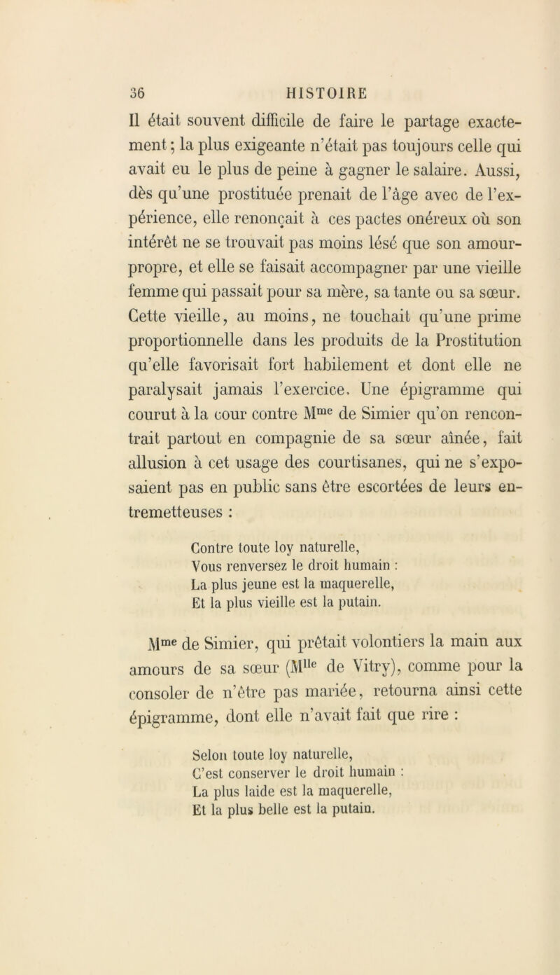 Il était souvent difficile de faire le partage exacte- ment ; la plus exigeante n’était pas toujours celle qui avait eu le plus de peine à gagner le salaire. Aussi, dès qu’une prostituée prenait de l’âge avec de l’ex- périence, elle renonçait à ces pactes onéreux où son intérêt ne se trouvait pas moins lésé que son amour- propre, et elle se faisait accompagner par une vieille femme qui passait pour sa mère, sa tante ou sa sœur. Cette vieille, au moins, ne touchait qu’une prime proportionnelle dans les produits de la Prostitution qu’elle favorisait fort habilement et dont elle ne paralysait jamais l’exercice. Une épigramme qui courut à la cour contre Mme de Simier qu'on rencon- trait partout en compagnie de sa sœur aînée, fait allusion à cet usage des courtisanes, qui ne s’expo- saient pas en public sans être escortées de leurs en- tremetteuses : Contre toute loy naturelle, Vous renversez le droit humain : La plus jeune est la maquerelle, Et la plus vieille est la putain. Mme de Simier, cpii prêtait volontiers la main aux amours de sa sœur (M1Ie de Vitry), comme pour la consoler de n’être pas mariée, retourna ainsi cette épigramme, dont elle n’avait fait que rire : Selon toute loy naturelle, C’est conserver le droit humain : La plus laide est la maquerelle, Et la plus belle est la putain.