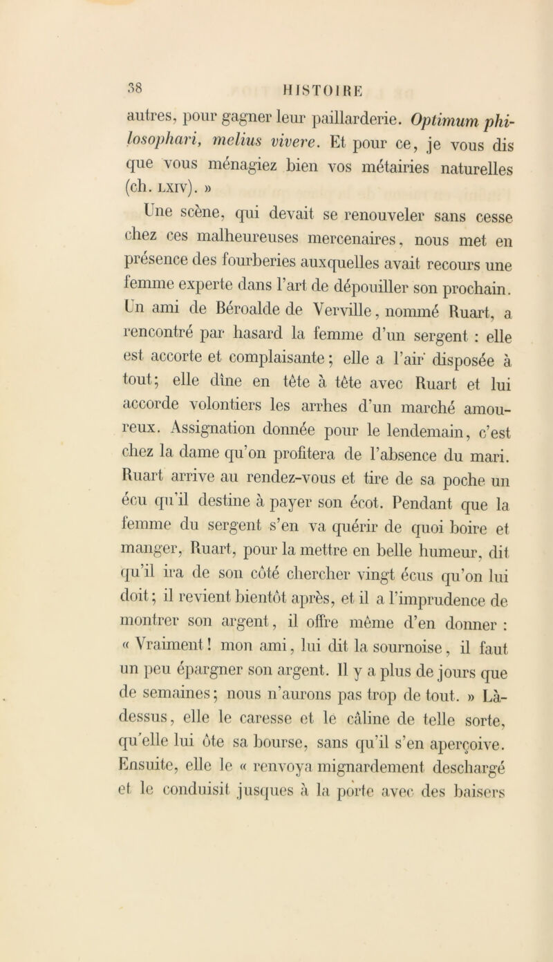 autres, pour gagner leur paillarderie. Optimum phi- losophaii, melius viveve. Et pour ce, je vous dis que vous ménagiez bien vos métairies naturelles (ch. lxiv). » l ne scène, qui devait se renouveler sans cesse chez ces malheureuses mercenaires, nous met en piesence des fourberies auxquelles avait recours une femme experte dans l’art de dépouiller son prochain. I n ami de Beroalde de \ erville, nommé Ruart, a rencontré par hasard la femme d’un sergent : elle est accorte et complaisante ; elle a l’air disposée à tout; elle dîne en tète à tête avec Ruart et lui accorde volontiers les arrhes d’un marché amou- reux. Assignation donnée pour le lendemain, c’est chez la dame qu’on profitera de l’absence du mari. Ruart arrive au rendez-vous et tire de sa poche un écu qu’il destine à payer son écot. Pendant que la femme du sergent s’en va quérir de quoi boire et manger, Ruart, pour la mettre en belle humeur, dit qu’il ira de son coté chercher vingt écus qu’on lui doit ; il revient bientôt après, et il a F imprudence de montrer son argent, il offre même d’en donner : « Vraiment ! mon ami, lui dit la sournoise, il faut un peu épargner son argent. Il y a plus de jours que de semaines ; nous n’aurons pas trop de tout. » Là- dessus, elle le caresse et le câline de telle sorte, qu elle lui ôte sa bourse, sans qu’il s’en aperçoive. Ensuite, elle le « renvoya mignardement deschargé et le conduisit jusques à la porte avec des baisers