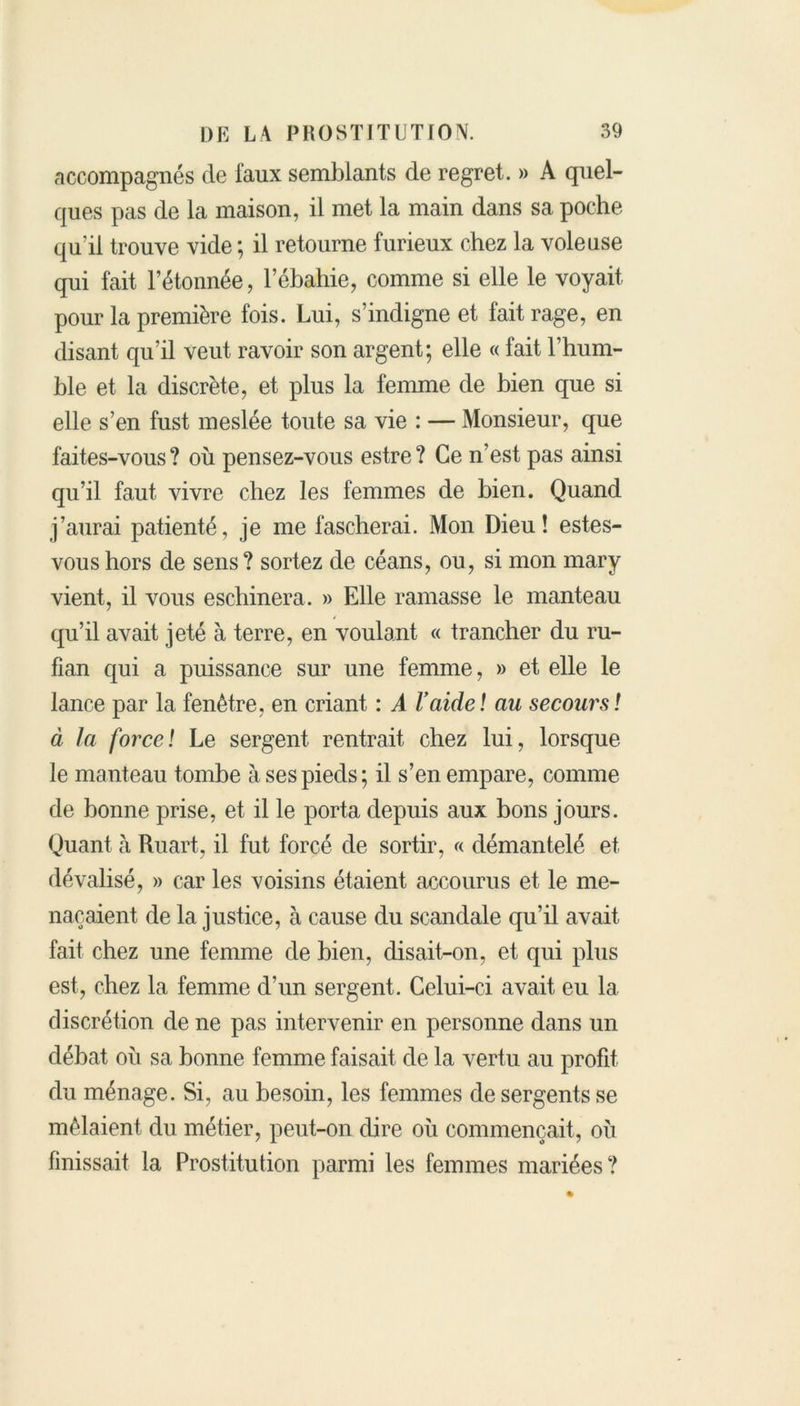 accompagnés de faux semblants de regret. » A quel- ques pas de la maison, il met la main dans sa poche qu’il trouve vide ; il retourne furieux chez la voleuse qui fait l’étonnée, l’ébahie, comme si elle le voyait pour la première fois. Lui, s’indigne et fait rage, en disant qu’il veut ravoir son argent; elle « fait l’hum- ble et la discrète, et plus la femme de bien que si elle s’en fust meslée toute sa vie : — Monsieur, que faites-vous? où pensez-vous estre? Ce n’est pas ainsi qu’il faut vivre chez les femmes de bien. Quand j’aurai patienté, je me fascherai. Mon Dieu! estes- voushors de sens? sortez de céans, ou, si mon mary vient, il vous eschinera. » Elle ramasse le manteau qu’il avait jeté à terre, en voulant « trancher du ru- fian qui a puissance sur une femme, » et elle le lance par la fenêtre, en criant : A l'aide! au secours! à la force! Le sergent rentrait chez lui, lorsque le manteau tombe à ses pieds; il s’en empare, comme de bonne prise, et il le porta depuis aux bons jours. Quant à Ruart, il fut forcé de sortir, « démantelé et dévalisé, » car les voisins étaient accourus et le me- naçaient de la justice, à cause du scandale qu’il avait fait chez une femme de bien, disait-on, et qui plus est, chez la femme d’un sergent. Celui-ci avait eu la discrétion de ne pas intervenir en personne dans un débat où sa bonne femme faisait de la vertu au profit du ménage. Si, au besoin, les femmes de sergents se mêlaient du métier, peut-on dire où commençait, où finissait la Prostitution parmi les femmes mariées?