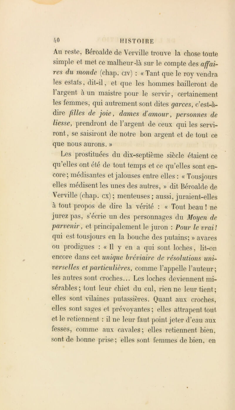 Au reste, Béroalde de Verville trouve la chose toute simple et met ce malheur-là sur le compte des affai- res du monde (chap. civ) : « Tant que le roy vendra les estais, dit-il, et que les hommes bailleront de l’argent à un maistre pour le servir , certainement les femmes, qui autrement sont dites garces, c’est-à- dire filles de joie, dames d’amour, personnes de liesse, prendront de l’argent de ceux qui les servi- ront, se saisiront de notre bon argent et de tout ce que nous aurons. » Les prostituées du dix-septième siècle étaient ce qu’elles ont été de tout temps et ce qu’elles sont en- core} médisantes et jalouses entre elles ; « Tousjours elles médisent les unes des autres, » dit Béroalde de Verville (chap. ex) ; menteuses ; aussi, juraient-elles à tout propos de dire 1a. vérité : « Tout beau ! ne jurez pas, s’écrie un des personnages du Moyen de parvenir, et principalement le juron : Pour le vrai! qui est tousjours en la bouche des putains; » avares ou prodigues : « Il y en a qui sont loches, lit-on encore dans cet unique bréviaire de résolutions uni- verselles et particulières, comme l’appelle l’auteur; les autres sont croches... Les loches deviennent mi- sérables; tout leur chiet du cul, rien ne leur tient; elles sont vilaines putassières. Quant aux croches, elles sont sages et prévoyantes ; elles attrapent tout, et le retiennent : il ne leur faut point jeter d’eau aux fesses, comme aux cavales ; elles retiennent bien, sont de bonne prise; elles sont, femmes de bien, en