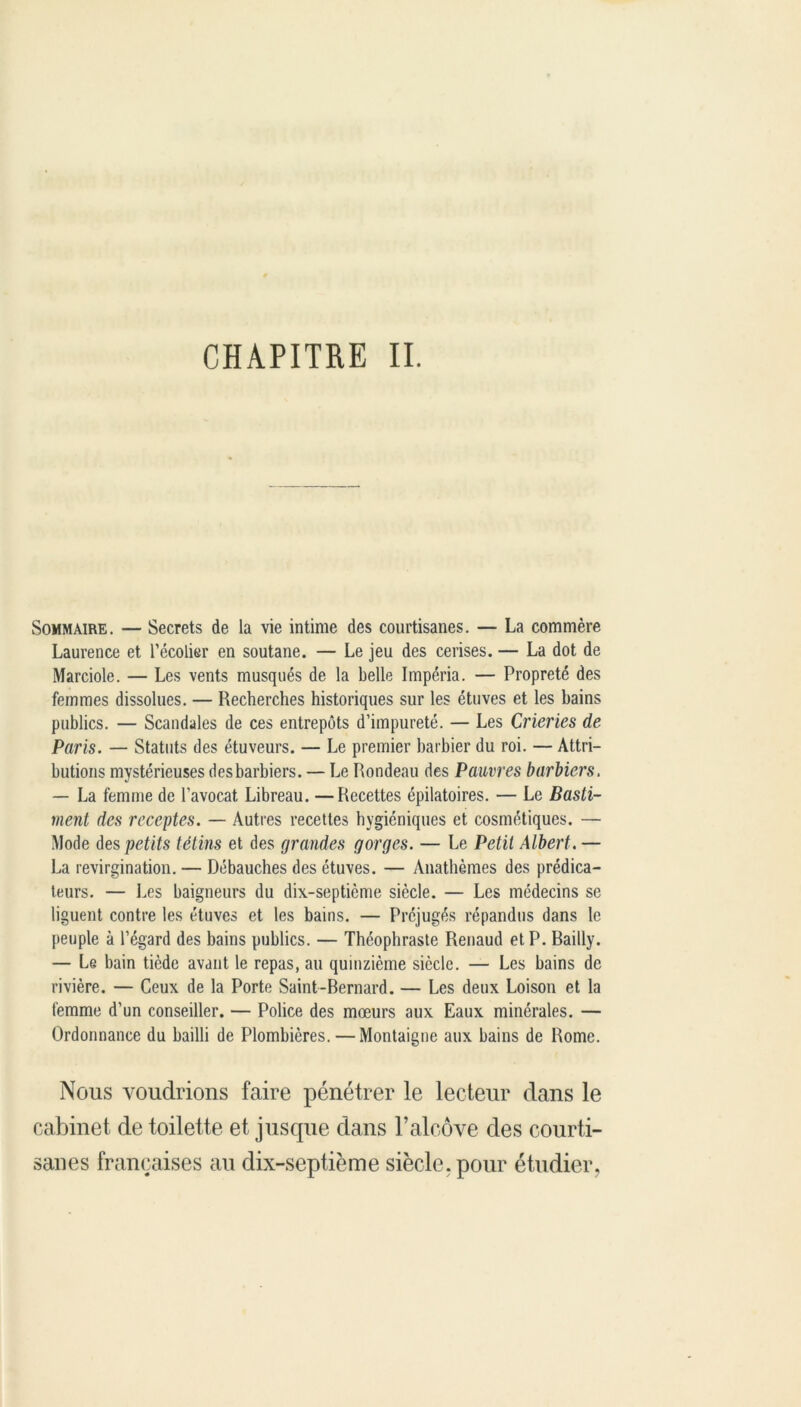 CHAPITRE II. Sommaire. — Secrets de la vie intime des courtisanes. — La commère Laurence et l’écolier en soutane. — Le jeu des cerises. — La dot de Marciole. — Les vents musqués de la belle Impéria. — Propreté des femmes dissolues. — Recherches historiques sur les étuves et les bains publics. — Scandales de ces entrepôts d’impureté. — Les Crieries de Paris. — Statuts des étuveurs. — Le premier barbier du roi. — Attri- butions mystérieuses des barbiers. — Le Rondeau des Pauvres barbiers. — La femme de l’avocat, Libreau. —Recettes épilatoires. — Le Basti- ment des recettes. — Autres recettes hygiéniques et cosmétiques. — Mode des petits tétins et des grandes gorges. — Le Petit Albert. — La revirgination. — Débauches des étuves. — Anathèmes des prédica- teurs. — Les baigneurs du dix-septième siècle. — Les médecins se liguent contre les étuves et les bains. — Préjugés répandus dans le peuple à l’égard des bains publics. — Théophraste Renaud et P. Bailly. — Le bain tiède avant le repas, au quinzième siècle. — Les bains de rivière. — Ceux de la Porte Saint-Bernard. — Les deux Loison et la femme d’un conseiller. — Police des mœurs aux Eaux minérales. — Ordonnance du bailli de Plombières. — Montaigne aux bains de Rome. Nous voudrions faire pénétrer le lecteur dans le cabinet de toilette et jusque dans l’alcôve des courti- sanes françaises au dix-septième siècle, pour étudier.