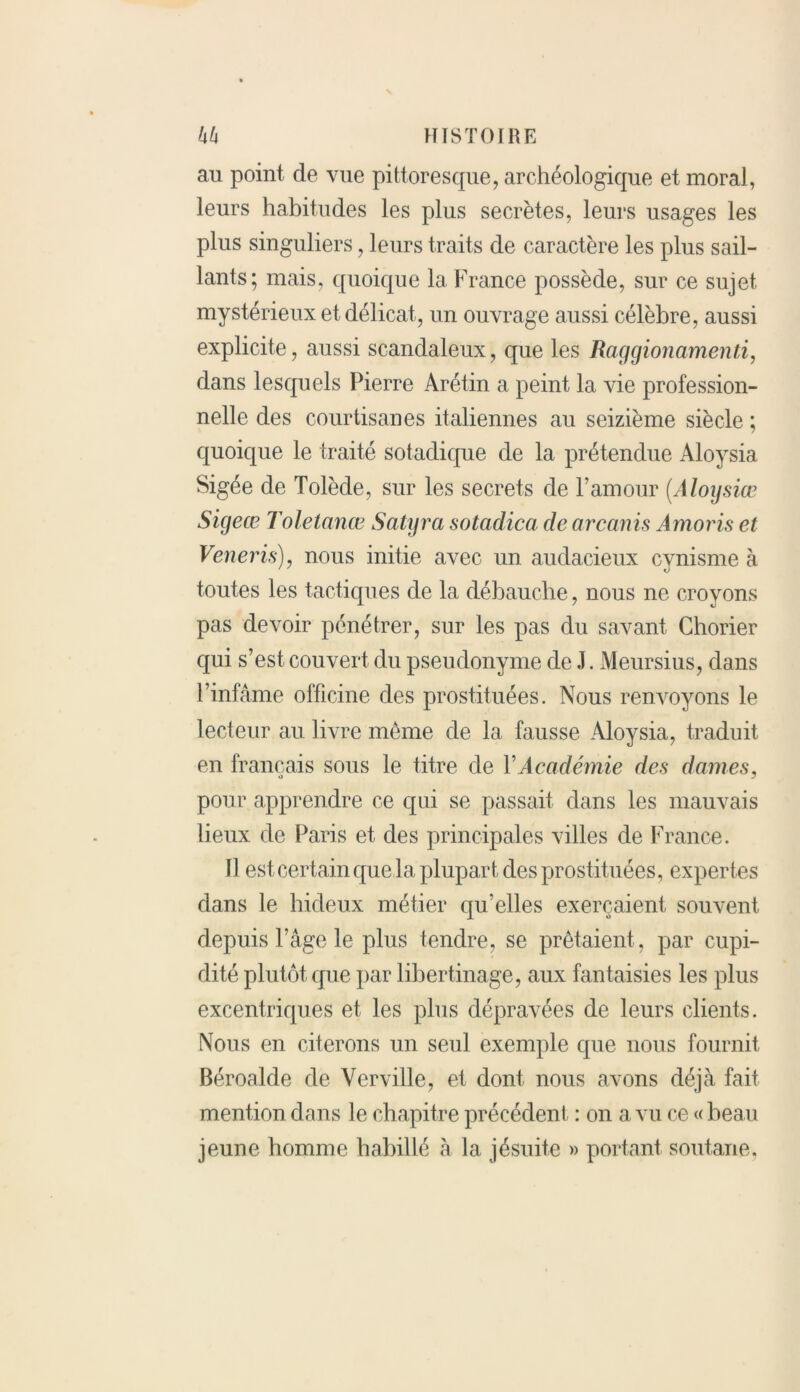 au point de vue pittoresque, archéologique et moral, leurs habitudes les plus secrètes, leurs usages les plus singuliers, leurs traits de caractère les plus sail- lants; mais, quoique la France possède, sur ce sujet mystérieux et délicat, un ouvrage aussi célèbre, aussi explicite, aussi scandaleux, que les Raggionamenti, dans lesquels Pierre Arétin a peint la vie profession- nelle des courtisanes italiennes au seizième siècle ; quoique le traité sotadique de la prétendue Aloysia Sigée de Tolède, sur les secrets de l’amour (Aloysiœ Sigeœ Toletanœ Satyra sotadica de arcanis Amoris et Veneris), nous initie avec un audacieux cynisme à toutes les tactiques de la débauche, nous ne croyons pas devoir pénétrer, sur les pas du savant Chorier qui s’est couvert du pseudonyme de .1. Meursius, dans l’infâme officine des prostituées. Nous renvoyons le lecteur au livre même de la fausse Aloysia, traduit en français sous le titre de Y Académie des dames, pour apprendre ce qui se passait dans les mauvais lieux de Paris et des principales villes de France. Il est certain que la plupart des prostituées, expertes dans le hideux métier qu'elles exerçaient souvent depuis l’âge le plus tendre, se prêtaient, par cupi- dité plutôt que par libertinage , aux fantaisies les plus excentriques et les plus dépravées de leurs clients. Nous en citerons un seul exemple que nous fournit Béroalde de Verville, et dont nous avons déjà fait mention dans le chapitre précédent : on a vu ce « beau jeune homme habillé à la jésuite » portant soutane.