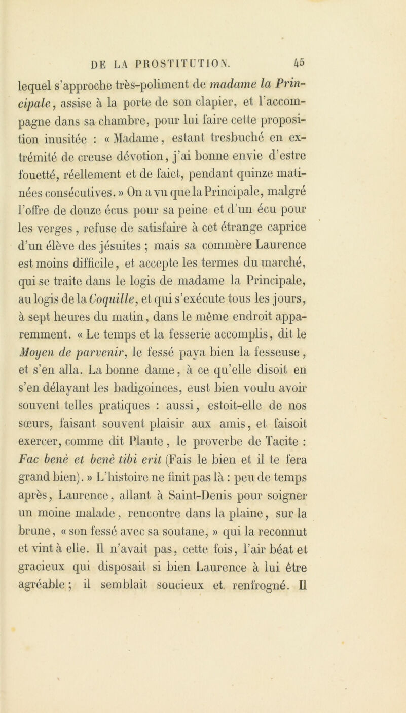 lequel s’approche très-poliment de madame la Prin- cipale, assise à la porte de son clapier, et raccom- pagne dans sa chambre, pour lui faire cette proposi- tion inusitée : « Madame, estant tresbuché en ex- trémité de creuse dévotion, j’ai bonne envie d’estre fouetté, réellement et de faict, pendant quinze mati- nées consécutives. » On a vu que la Principale, malgré l’offre de douze écus pour sa peine et d’un écu pour les verges , refuse de satisfaire à cet étrange caprice d’un élève des jésuites ; mais sa commère Laurence est moins difficile, et accepte les termes du marché, qui se traite dans le logis de madame la Principale, au logis de la Coquille, et qui s’exécute tous les jours, à sept heures du matin, dans le même endroit appa- remment. « Le temps et la fesserie accomplis, dit le Moyen de parvenir, le fessé paya bien la fesseuse, et s’en alla. La bonne dame, à ce qu’elle disoit en s’en délayant les badigoinces, eust bien voulu avoir souvent telles pratiques : aussi, estoit-elle de nos sœurs, faisant souvent plaisir aux amis, et faisoit exercer, comme dit Plaute, le proverbe de Tacite : Fac benè et benè tïbi erit (Fais le bien et il te fera grand bien). » L'histoire ne finit pas là : peu de temps après, Laurence, allant à Saint-Denis pour soigner un moine malade , rencontre dans la plaine, sur la brune, « son fessé avec sa soutane, » qui la reconnut et vint à elle. 11 n’avait pas, cette fois, l’air béat et gracieux qui disposait si bien Laurence à lui être agréable ; il semblait soucieux et, renfrogné. Il