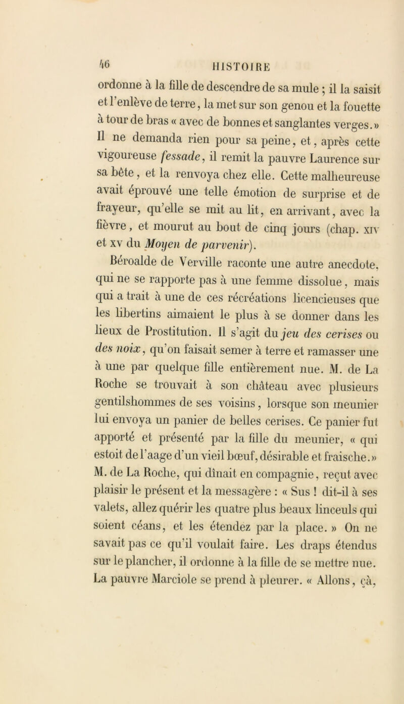 ordonne à la fille de descendre de sa mule ; il la saisit et 1 enlève de terre, la met sur son genou et la fouette à tour de bras « avec de bonnes et sanglantes verges. » Il ne demanda rien pour sa peine, et, après cette vigoureuse fessade, il remit la pauvre Laurence sur sa bête, et la renvoya chez elle. Cette malheureuse avait éprouvé une telle émotion de surprise et de frayeur, qu’elle se mit au lit, en arrivant, avec la fièvre, et mourut au bout de cinq jours (chap. xiv et xv du Moyen de parvenir). Béroalde de Verville raconte une autre anecdote, qui ne se rapporte pas à une femme dissolue, mais qui R- trait à une de ces récréations licencieuses que les libertins aimaient le plus à se donner dans les lieux de Prostitution. 11 s’agit du jeu des cerises ou des noix, qu on faisait semer à terre et ramasser une a une par quelque fille entièrement nue. M. de La Roche se trouvait à son château avec plusieurs gentilshommes de ses voisins, lorsque son meunier lui envoya un panier de belles cerises. Ce panier fut apporté et présenté par la fille du meunier, « qui estoit de l’aage d’un vieil bœuf, désirable et fraische. » M. de La Roche, qui dinait en compagnie, reçut avec plaisir le présent et la messagère : « Sus ! dit-il à ses valets, allez quérir les quatre plus beaux linceuls qui soient céans, et les étendez par la place. » On ne savait pas ce qu’il voulait faire. Les draps étendus sur le plancher, il ordonne à la fille de se mettre nue. La pauvre Marciole se prend à pleurer. « Allons , ça,