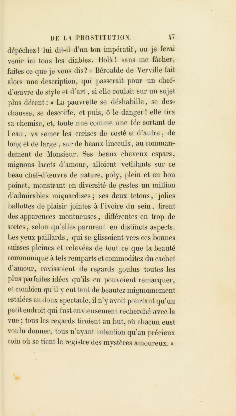 dépêchez! lui dit-il d’un ton impératif, ou je ferai venir ici tous les diables. Holà! sans me lâcher, faites ce que je vous dis? » Béroalde de Yerville lait alors une description, qui passerait pour un chef- d’œuvre de style et d’art, si elle roulait sur un sujet plus décent : « La pauvrette se déshabille, se des- chausse, se descoiffe, et puis, ô le danger! elle tira sa chemise, et, toute nue comme une fée sortant de l’eau, va semer les cerises de costé et d’autre, de long et de large , sur de beaux linceuls, au comman- dement de Monsieur. Ses beaux cheveux espars, mignons lacets d’amour, alloient vetillants sur ce beau chef-d’œuvre de nature, poly, plein et en bon poinct, monstrant en diversité de gestes un million d’admirables mignardises; ses deux tétons, jolies ballottes de plaisir jointes à l’ivoire du sein, firent des apparences montueuses, différentes en trop de sortes, selon qu’elles parurent en distincts aspects. Les yeux paillards, qui se glissoient vers ces bonnes cuisses pleines et relevées de tout ce que la beauté communique à tels remparts et commoclitez du cachet d’amour, ravissoient de regards goulus toutes les plus parfaites idées qu’ils en pouvoient remarquer, et combien qu’il y eut tant de beautez mignonnement estalees en doux spectacle, il n’y avoit pourtant qu’un petit endroit qui fust envieusement recherché avec la vue ; tous les regards tiroient au but, où chacun eust voulu donner, tous n’ayant, intention qu’au précieux coin où se tient le registre des mystères amoureux. »