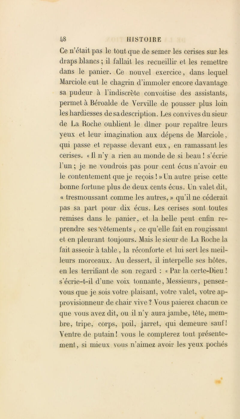 Ce n’était pas le tout que de semer les cerises sur les draps blancs ; il fallait les recueillir et les remettre dans le panier. Ce nouvel exercice, dans lequel Marciole eut le chagrin d’immoler encore davantage sa pudeur à l’indiscrète convoitise des assistants, permet à Béroalde de Verville de pousser plus loin les hardiesses de sa description. Les convives du sieur de La Hoche oublient le diner pour repaître leurs yeux et leur imagination aux dépens de Marciole, qui passe et repasse devant eux, en ramassant les cerises. « Il n’y a rien au monde de si beau ! s’écrie l'un ; je ne voudrois pas pour cent écus n’avoir eu le contentement que je reçois î »Un autre prise cette bonne fortune plus de deux cents écus. Un valet dit, « tresmoussant comme les autres, » qu'il ne céderait pas sa part pour dix écus. Les cerises sont toutes remises dans le panier, et la belle peut enfin re- prendre ses vêtements , ce qu’elle fait en rougissant et en pleurant toujours. Mais le sieur de La Roche la fait asseoir à table , la réconforte et lui sert les meil- leurs morceaux. Au dessert, il interpelle ses hôtes, en les terrifiant de son regard : « Par la certe-Dieu ! s'écrie-t-il d'une voix tonnante, Messieurs, pensez- vous que je sois votre plaisant, votre valet, votre ap- provisionneur de chair vive ? Vous paierez chacun ce que vous avez dit, ou il n’y aura jambe, tête, mem- bre, tripe, corps, poil, jarret, qui demeure sauf! Ventre de putain! vous le compterez tout présente- ment, si mieux vous n’aimez avoir les yeux pochés