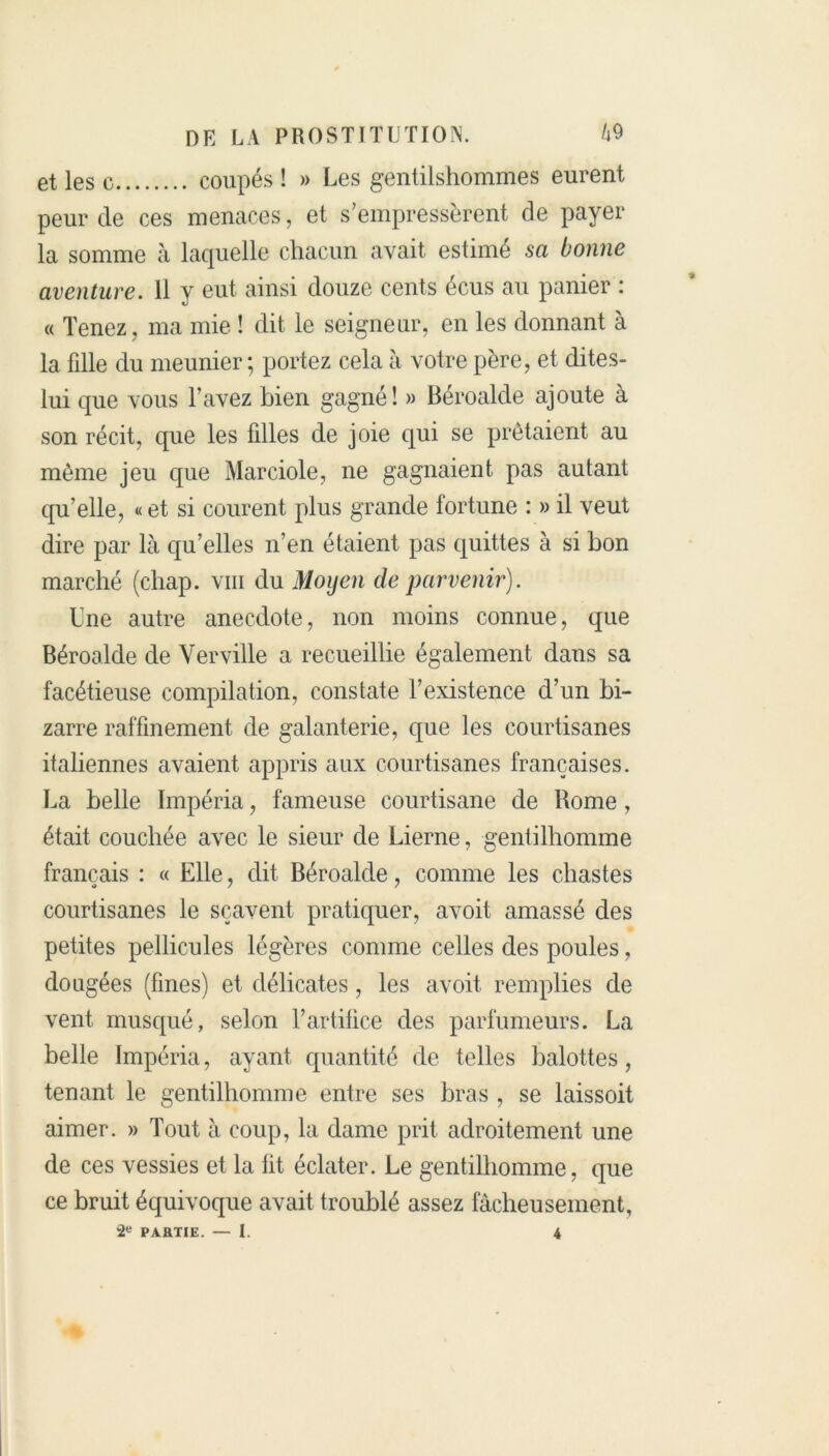 et les c coupés ! » Les gentilshommes eurent peur de ces menaces, et s’empressèrent de payer la somme à laquelle chacun avait estimé sa bonne aventure. Il y eut ainsi douze cents écus au panier : « Tenez , ma mie ! dit le seigneur, en les donnant à la fdle du meunier; portez cela à votre père, et dites- lui que vous l’avez bien gagné! » Béroalde ajoute à son récit, que les filles de joie qui se prêtaient au même jeu que Marciole, ne gagnaient pas autant qu’elle, «et si courent plus grande fortune : » il veut dire par là qu’elles n’en étaient pas quittes à si bon marché (chap. vm du Moyen de parvenir). Une autre anecdote, non moins connue, que Béroalde de Verville a recueillie également dans sa facétieuse compilation, constate l’existence d’un bi- zarre raffinement de galanterie, que les courtisanes italiennes avaient appris aux courtisanes françaises. La belle Impéria, fameuse courtisane de Rome, était couchée avec le sieur de Lierne, gentilhomme français : « Elle, dit Béroalde, comme les chastes courtisanes le sçavent pratiquer, avoit amassé des petites pellicules légères comme celles des poules, dougées (fines) et délicates, les avoit remplies de vent musqué, selon l’artifice des parfumeurs. La belle Impéria, ayant quantité de telles balottes, tenant le gentilhomme entre ses bras , se laissoit aimer. » Tout à coup, la dame prit adroitement une de ces vessies et la fit éclater. Le gentilhomme, que ce bruit équivoque avait troublé assez fâcheusement, 2e PARTIE. — I. 4