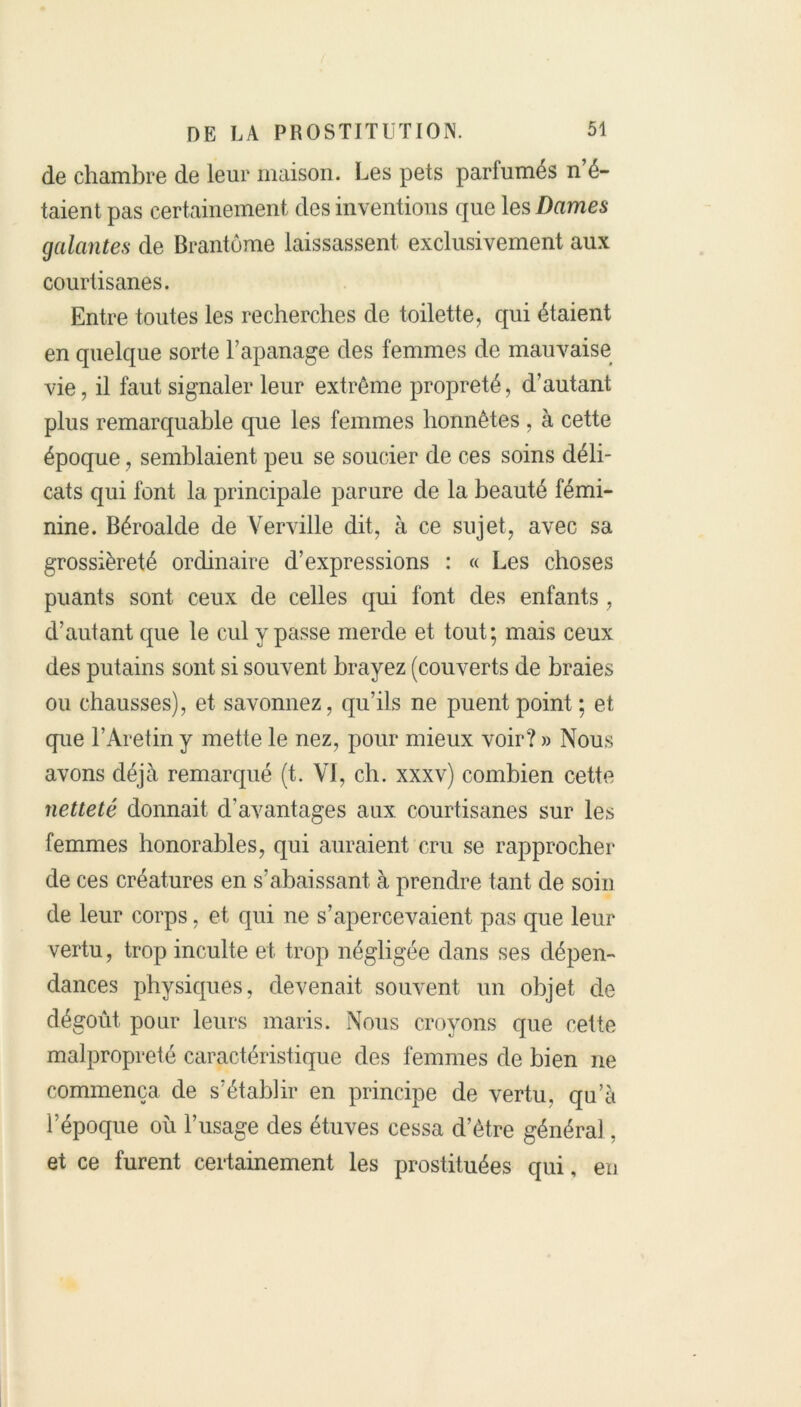 de chambre de leur maison. Les pets parfumés n’é- taient pas certainement des inventions que les Dames galantes de Brantôme laissassent exclusivement aux courtisanes. Entre toutes les recherches de toilette, qui étaient en quelque sorte l’apanage des femmes de mauvaise vie, il faut signaler leur extrême propreté, d’autant plus remarquable que les femmes honnêtes , à cette époque, semblaient peu se soucier de ces soins déli- cats qui font la principale par ure de la beauté fémi- nine. Béroalde de Verville dit, à ce sujet, avec sa grossièreté ordinaire d’expressions : « Les choses puants sont ceux de celles qui font des enfants , d’autant que le cul y passe merde et tout; mais ceux des putains sont si souvent brayez (couverts de braies ou chausses), et savonnez, qu’ils ne puent point ; et que l’Aretin y mette le nez, pour mieux voir? » Nous avons déjà remarqué (t. VI, ch. xxxv) combien cette netteté donnait d'avantages aux courtisanes sur les femmes honorables, qui auraient cru se rapprocher de ces créatures en s’abaissant à prendre tant de soin de leur corps, et qui ne s’apercevaient pas que leur vertu, trop inculte et trop négligée dans ses dépen- dances physiques, devenait souvent un objet de dégoût pour leurs maris. Nous croyons que cette malpropreté caractéristique des femmes de bien ne commença de s'établir en principe de vertu, qu’à l’époque où l’usage des étuves cessa d’être général, et ce furent certainement les prostituées qui, en