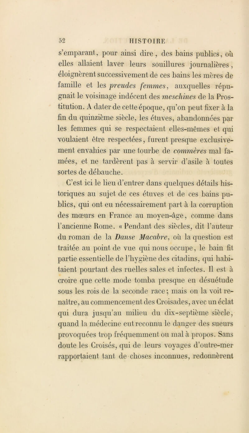 s’emparant, pour ainsi dire, des bains publics, où elles allaient laver leurs souillures journalières, éloignèrent successivement de ces bains les mères de lainille et les preudes femmes, auxquelles répu- gnait le voisinage indécent des meschines de la Pros- titution. A dater de cette époque, cpi’on peut fixer à la fin du quinzième siècle, les étuves, abandonnées par les femmes qui se respectaient elles-mêmes et qui voulaient être respectées, furent presque exclusive- ment envahies par une tourbe de commères mal fa- mées, et ne tardèrent pas à servir d’asile à toutes sortes de débauche. C’est ici le lieu d’entrer dans quelques détails his- toriques au sujet de ces étuves et de ces bains pu- blics, qui ont eu nécessairement part à la corruption des mœurs en France au moyen-âge, comme dans l’ancienne Rome. «Pendant des siècles, dit l’auteur du roman de la Danse Macabre, où la question est traitée au point de vue qui nous occupe, le bain fit partie essentielle de l’hygiène des citadins, qui habi- taient pourtant des ruelles sales et infectes. Il est à croire que cette mode tomba presque en désuétude sous les rois de la seconde race ; mais on la voit re- naître, au commencement des Croisades, avec un éclat qui dura jusqu’au milieu du dix-septième siècle, quand la médecine eut reconnu le danger des sueurs provoquées trop fréquemment ou mal à propos. Sans doute les Croisés, qui de leurs voyages d’outre-mer rapportaient tant de choses inconnues, redonnèrent