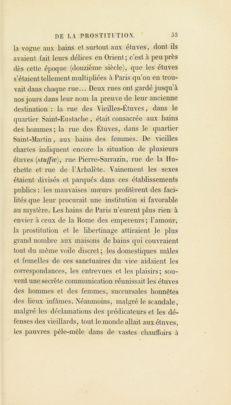 la vogue aux bains et surtout aux étuves, dont ils avaient fait leurs délices en Orient ; c/est à peu près dès cette épocpie (douzième siècle), que les étuves s’étaient tellement multipliées à Paris qu’on en trou- vait dans chaque rue... Deux rues ont gardé jusqua nos jours dans leur nom la preuve de leur ancienne destination : la rue des Vieilles-Étuves, dans le quartier Saint-Eustache . était consacrée aux bains des hommes ; la rue des Étuves, dans le quartier Saint-Martin, aux bains des femmes. De vieilles chartes indiquent encore la situation de plusieurs étuves (,stuffœ), rue Pierre-Sarrazin, rue de la Hu- chette et rue de l’Arbalète. Vainement les sexes étaient divisés et parqués dans ces établissements publics : les mauvaises mœurs profitèrent des faci- lités que leur procurait une institution si favorable au mystère. Les bains de Paris n’eurent plus rien à envier à ceux de la Rome des empereurs ; l’amour, la prostitution et le libertinage attiraient le plus grand nombre aux maisons de bains qui couvraient tout du même voile discret ; les domestiques mâles et femelles de ces sanctuaires du vice aidaient les correspondances, les entrevues et les plaisirs; sou- vent une secrète communication réunissait les étuves des hommes et des femmes, succursales honnêtes des lieux infâmes. Néanmoins, malgré le scandale, malgré les déclamations des prédicateurs et les dé- fenses des vieillards, tout le monde allait aux étuves, les pauvres pêle-mêle dans de vastes chauffoirs à