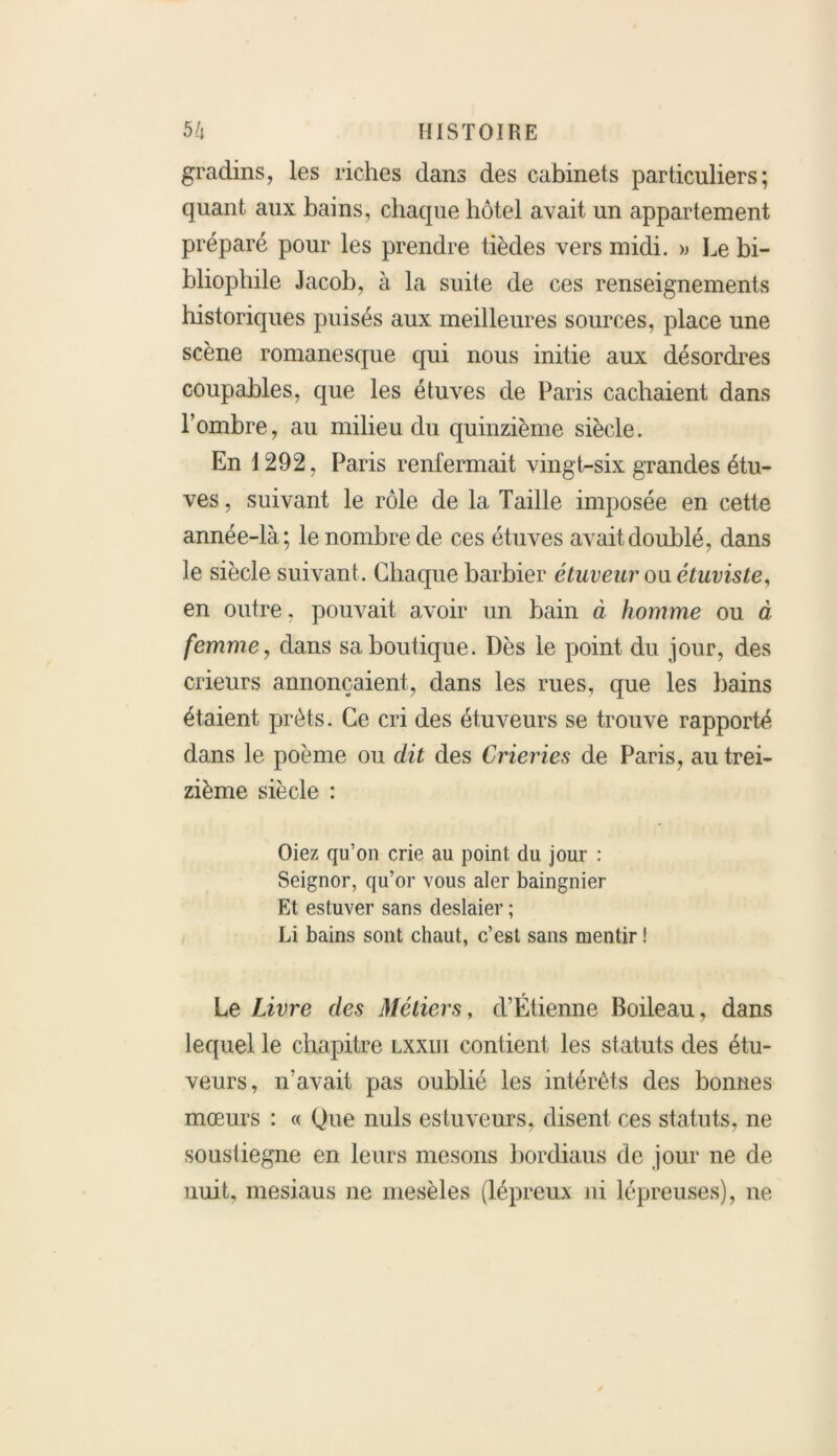 gradins, les riches dans des cabinets particuliers; quant aux bains, chaque hôtel avait un appartement préparé pour les prendre tièdes vers midi. » Le bi- bliophile Jacob, à la suite de ces renseignements historiques puisés aux meilleures sources, place une scène romanesque qui nous initie aux désordres coupables, que les étuves de Paris cachaient dans l’ombre, au milieu du quinzième siècle. En 1292, Paris renfermait vingt-six grandes étu- ves , suivant le rôle de la Taille imposée en cette année-là; le nombre de ces étuves avait doublé, dans le siècle suivant. Chaque barbier étuveur ou étuviste, en outre, pouvait avoir un bain à homme ou à femme, dans sa boutique. Dès le point du jour, des crieurs annonçaient, dans les rues, que les bains étaient prêts. Ce cri des étuveurs se trouve rapporté dans le poème ou dit des Crieries de Paris, au trei- zième siècle : Oiez qu’on crie au point, du jour : Seignor, qu’or vous aler baingnier Et estuver sans deslaier ; Li bains sont chaut, c’est sans mentir ! Le Livre des Métiers, d’Étienne Boileau, dans lequel le chapitre lxxiii contient les statuts des étu- veurs, n’avait pas oublié les intérêts des bonnes mœurs : « Que nuis estuveurs, disent ces statuts, ne soustiegne en leurs mesons bordiaus de jour ne de nuit, mesiaus ne rnesèles (lépreux ni lépreuses), ne