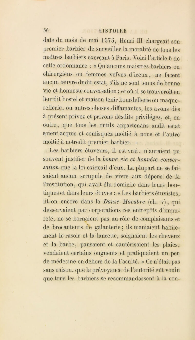 date du mois de mai 1575, Henri III chargeait son premier barbier de surveiller la moralité de tous les maîtres barbiers exerçant à Paris. Voici l’article 6 de cette ordonnance : « Qu’aucuns maistres barbiers ou chirurgiens ou femmes vefves d’iceux, ne facent aucun œuvre dudit estât, s’ils ne sont tenus de bonne vie et bonneste conversation ; et où il se trouverait en leurdit hostel et maison tenir bourdellerie ou maque- rellerie, ou autres choses diffamantes, les avons dès à présent privez et privons desdits privilèges, et, en outre, que tous les outils appartenans audit estât soient acquis et confisquez moitié à nous et l’autre moitié à notredit premier barbier. » Les barbiers étuveurs, il est vrai, n’auraient pu souvent justifier de la bonne vie et honnête conver- sation que la loi exigeait d’eux. La plupart ne se fai- saient aucun scrupule de vivre aux dépens de la Prostitution, qui avait élu domicile dans leurs bou- tiques et dans leurs étuves : « Les barbiers étuvistes, lit-on encore dans la Danse Macabre (ch. v), qui desservaient par corporations ces entrepôts d’impu- reté, ne se bornaient pas au raie de complaisants et de brocanteurs de galanterie ; ils maniaient habile- ment le rasoir et la lancette, soignaient les cheveux et la barbe, pansaient et cautérisaient les plaies, vendaient certains onguents et pratiquaient un peu de médecine en dehors de la Faculté. » Ce n'était pas sans raison , que la prévoyance de l’autorité eût voulu que tous les barbiers se recommandassent à la con-