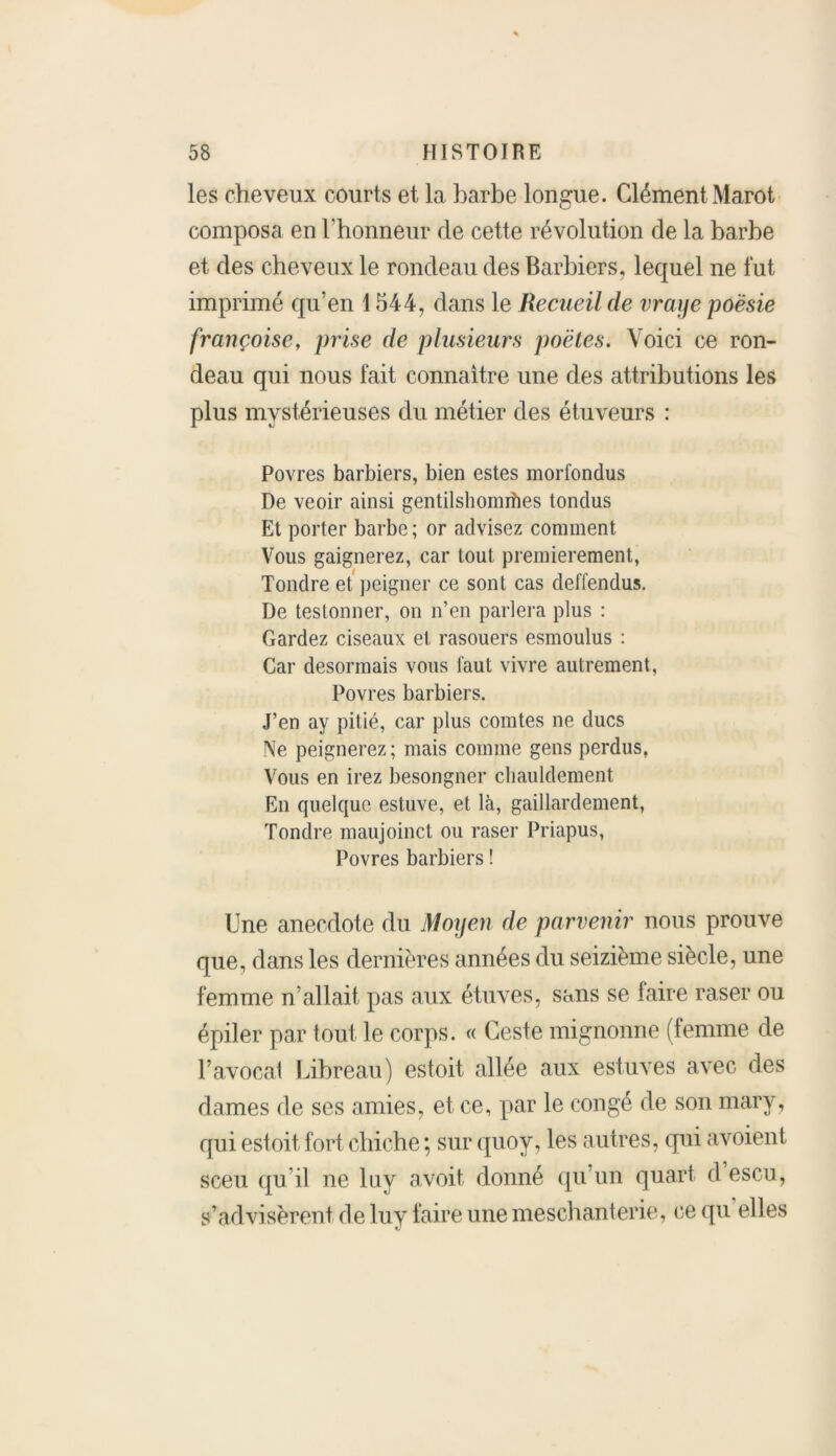 les cheveux courts et la barbe longue. Clément Marot composa en l’honneur de cette révolution de la barbe et des cheveux le rondeau des Barbiers, lequel ne fut imprimé qu’en 1544, dans le Recueil de vraye poésie française, prise de plusieurs poètes. Voici ce ron- deau qui nous fait connaître une des attributions les plus mystérieuses du métier des étuveurs : Povres barbiers, bien estes morfondus De veoir ainsi gentilshommes tondus Et porter barbe ; or advisez comment Vous gaignerez, car tout premièrement, Tondre et peigner ce sont cas deffendus. De testonner, on n’en parlera plus : Gardez ciseaux et rasouers esmoulus : Car désormais vous faut vivre autrement, Povres barbiers. J’en ay pitié, car plus comtes ne ducs Ne peignerez; mais comme gens perdus, Vous en irez besongner chauldement En quelque estuve, et là, gaillardement, Tondre maujoinct ou raser Priapus, Povres barbiers ! Une anecdote du Moyen de parvenir nous prouve que, dans les dernières années du seizième siècle, une femme n allait pas aux étuves, sans se faire raser ou épiler par tout le corps. « Geste mignonne (femme de l’avocat Libreau) estoit allée aux estuves avec des dames de ses amies, et ce, par le congé de son mary, qui estoit fort chiche ; sur quoy, les autres, qui avoient sceu qu’il ne luy avoit donné qu’un quart d escu, st’advisèrent rie luy faire une meschanterie, ce qu elles