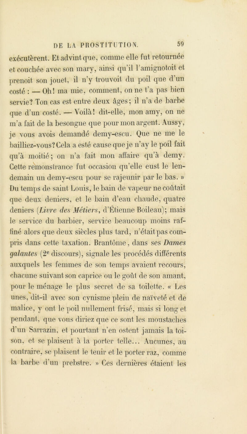 exécutèrent. Et advint que, comme elle fut retournée et couchée avec son mary, ainsi qu’il l’amignotoit et prenoit son jouet, il n’y trouvoit du poil que d’un costé : — Oh! ma mie, comment, on ne t’a pas bien servie? Ton cas est entre deux âges; il n’a de barbe que d’un costé. — Voilà! dit-elle, mon amy, on ne m’a fait de la besongne que pour mon argent . Aussy, je vous avois demandé demy-escu. Que ne me le bailliez-vous? Cela a esté cause que je n’ay le poil fait qu’à moitié; on n’a fait mon affaire qu’à demy. Cette rèmonstrance fut occasion qu’elle eust le len- demain un demy-escu pour se rajeunir par le bas. » Du temps de saint Louis, le bain de vapeur ne coûtait que deux deniers, et le bain d’eau chaude, quatre deniers (Livre des Métiers, d’Étienne Boileau); mais le service du barbier, service beaucoup moins raf- finé alors que deux siècles plus tard, n’était pas com- pris dans cette taxation. Brantôme, dans ses Dames galantes (2e discours), signale les procédés différents auxquels les femmes de son temps avaient recours, chacune suivant son caprice ou le goût de son amant, pour le ménage le plus secret de sa toilette. « Les unes, dit-il avec son cynisme plein de naïveté et de malice, y ont le poil nullement frisé, mais si long et pendant, que vous diriez que ce sont les moustaches d’un Sarrazin, et pourtant n’en estent jamais la toi- son, et se plaisent à la porter telle... Aucunes, au contraire, se plaisent le tenir et le porter raz, comme la barbe d un prebstre. » Ces dernières étaient les