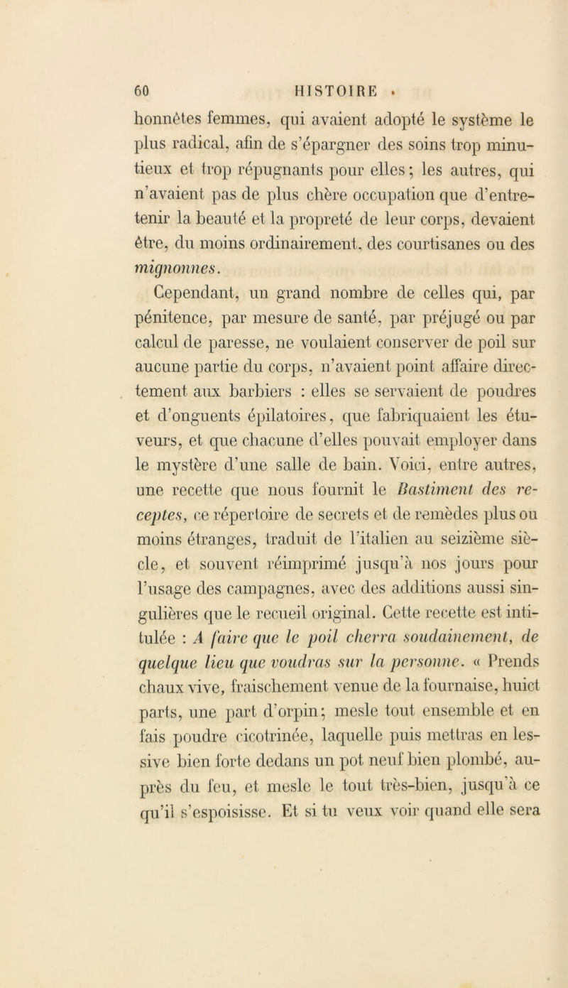 honnêtes femmes, qui avaient adopté le système le plus radical, afin de s’épargner des soins trop minu- tieux et trop répugnants pour elles; les autres, qui n’avaient pas de plus chère occupation que d’entre- tenir la beauté et la propreté de leur corps, devaient être, du moins ordinairement, des courtisanes ou des mignonnes. Cependant, un grand nombre de celles qui, par pénitence, par mesure de santé, par préjugé ou par calcul de paresse, ne voulaient conserver de poil sur aucune partie du corps, n’avaient point affaire direc- tement aux barbiers : elles se servaient de poudres et d’onguents épilatoires, que fabriquaient les étu- veurs, et que chacune d’elles pouvait employer dans le mystère d’une salle de bain. Voici, entre autres, une recette que nous fournit le Bastiment des re- cep tes, ce répertoire de secrets et de remèdes plus ou moins étranges, traduit de l’italien au seizième siè- cle, et souvent réimprimé jusqu’à nos jours pour l’usage des campagnes, avec des additions aussi sin- gulières que le recueil original. Cette recette est inti- tulée : A faire (pie le poil cherra soudainement, de quelque lieu que voudras sur la personne. « Prends chaux vive, fraischement venue de la fournaise, huict parts, une part d’orpin; mesle tout ensemble et en fais poudre cicotrinée, laquelle puis mettras en les- sive bien forte dedans un pot neuf bien plombé, au- près du feu, et mesle le tout très-bien, jusqu à ce qu’il s’espoisisse. Et si tu veux voir quand elle sera