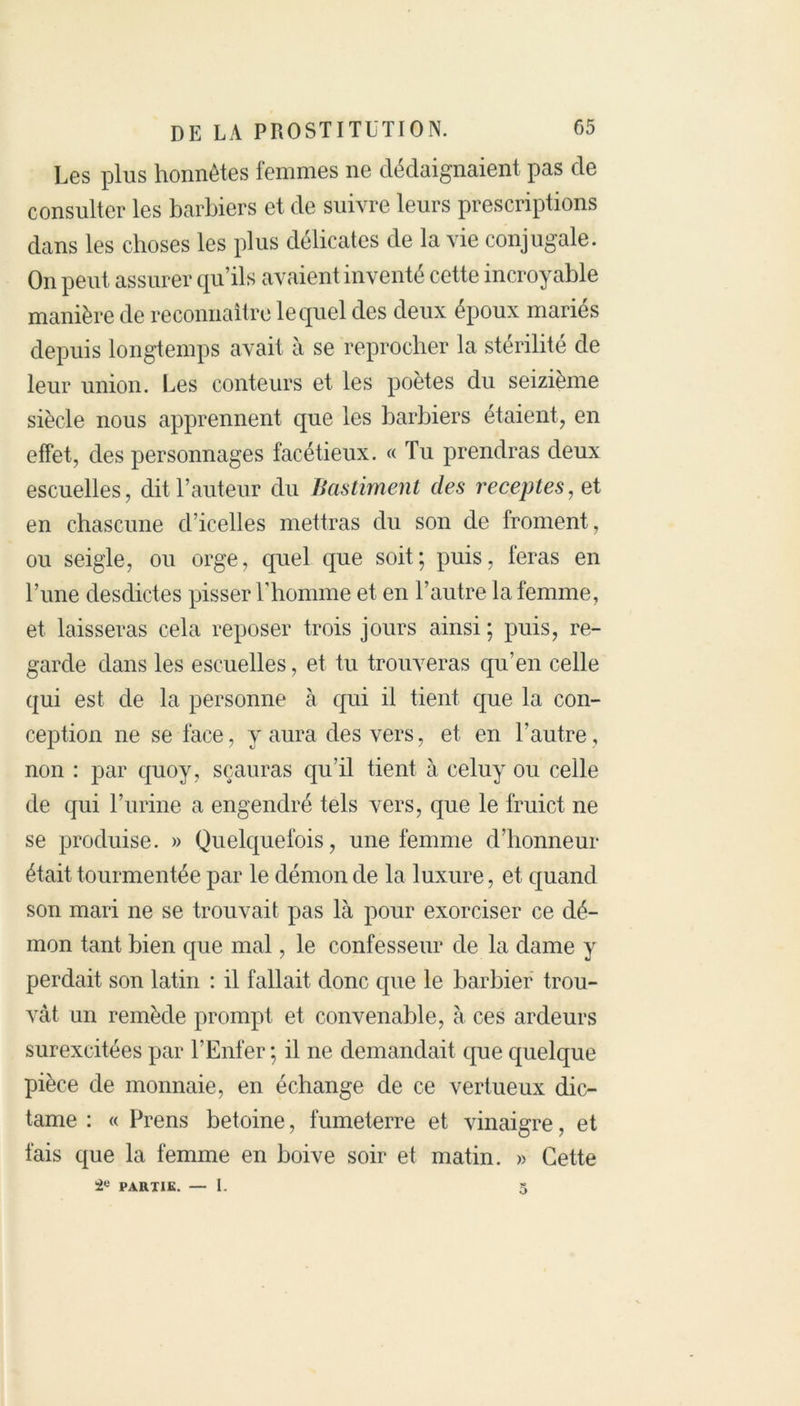Les plus honnêtes femmes ne dédaignaient pas de consulter les barbiers et de suivre leurs prescriptions dans les choses les plus délicates de la vie conjugale. On peut assurer qu’ils avaient inventé cette incroyable manière de reconnaître lequel des deux époux mariés depuis longtemps avait à se reprocher la stérilité de leur union. Les conteurs et les poètes du seizième siècle nous apprennent que les barbiers étaient, en effet, des personnages facétieux. « Tu prendras deux escuelles, dit l’auteur du Bastiment des receptes, et en chascune d’icelles mettras du son de froment, ou seigle, ou orge, quel que soit; puis, feras en l’une desdictes pisser l’homme et en l’autre la femme, et laisseras cela reposer trois jours ainsi ; puis, re- garde dans les escuelles, et tu trouveras qu’en celle qui est de la personne à qui il tient que la con- ception ne se face, y aura des vers, et en l’autre, non : par quoy, sçauras qu’il tient à celuy ou celle de qui l’urine a engendré tels vers, que le fruict ne se produise. » Quelquefois, une femme d’honneur était tourmentée par le démon de la luxure, et quand son mari ne se trouvait pas là pour exorciser ce dé- mon tant bien que mal, le confesseur de la dame y perdait son latin : il fallait donc que le barbier trou- vât un remède prompt et convenable, à ces ardeurs surexcitées par l’Enfer; il ne demandait que quelque pièce de monnaie, en échange de ce vertueux dic- tame : « Prens betoine, fumeterre et vinaigre, et fais que la femme en boive soir et matin. » Cette PARTIE. — 1. 5