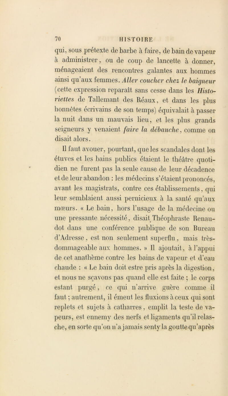 qui, sous prétexte de barbe à faire, de bain de vapeur à administrer, ou de coup de lancette à donner, ménageaient des rencontres galantes aux hommes ainsi qu’aux femmes. Aller coucher chez le baigneur (cette expression reparaît sans cesse dans les Histo- riettes de Tallemant des Réaux, et dans les plus honnêtes écrivains de son temps) équivalait à passer la nuit dans un mauvais lieu, et les plus grands seigneurs y venaient faire la débauche, comme on disait alors. Il faut avouer, pourtant, que les scandales dont les étuves et les bains publics étaient le théâtre quoti- dien ne furent pas la seule cause de leur décadence et de leur abandon : les médecins s’étaient prononcés, avant les magistrats, contre ces établissements, qui leur semblaient aussi pernicieux à la santé qu’aux mœurs. « Le bain, hors l’usage de la médecine ou une pressante nécessité, disait Théophraste Renau- dot dans une conférence publique de son bureau d’Adresse , est non seulement superflu, mais très- dommageable aux hommes. » Il ajoutait , à l’appui de cet anathème contre les bains de vapeur et d’eau chaude : « Le bain doit estre pris après la digestion, et nous ne sçavons pas quand elle est faite ; le corps estant purgé, ce qui n’arrive guère comme il faut ; autrement, il émeut les fluxions à ceux qui sont replets et sujets à catharres, emplit la teste de va- peurs, est ennemy des nerfs et ligaments qu'il relas- che, en sorte qu’on n’a jamais senty la goutte qu’après